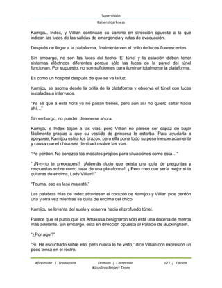Supervisión 
Kaiserofdarkness 
Afireinside | Traducción Drimian | Corrección 127 | Edición 
Kikuslirus Project Team 
Kamijou, Index, y Villian continúan su camino en dirección opuesta a la que indican las luces de las salidas de emergencia y rutas de evacuación. Después de llegar a la plataforma, finalmente ven el brillo de luces fluorescentes. Sin embargo, no son las luces del techo. El túnel y la estación deben tener sistemas eléctricos diferentes porque sólo las luces de la pared del túnel funcionan. Por supuesto, no son suficientes para iluminar totalmente la plataforma. Es como un hospital después de que se va la luz. Kamijou se asoma desde la orilla de la plataforma y observa el túnel con luces instaladas a intervalos. “Ya sé que a esta hora ya no pasan trenes, pero aún así no quiero saltar hacia ahí…” Sin embargo, no pueden detenerse ahora. Kamijou e Index bajan a las vías, pero Villian no parece ser capaz de bajar fácilmente gracias a que su vestido de princesa le estorba. Para ayudarla a apoyarse, Kamijou estira los brazos, pero ella pone todo su peso inesperadamente y causa que el chico sea derribado sobre las vías. “Pe-perdón. No conozco los modales propios para situaciones como esta…” “¡¡N-n-no te preocupes!! ¡¡Además dudo que exista una guía de preguntas y respuestas sobre como bajar de una plataforma!! ¡¡Pero creo que sería mejor si te quitaras de encima, Lady Villian!!” “Touma, eso es lesè majesté.” Las palabras frías de Index atraviesan el corazón de Kamijou y Villian pide perdón una y otra vez mientras se quita de encima del chico. Kamijou se levanta del suelo y observa hacia el profundo túnel. Parece que el punto que los Amakusa designaron sólo está una docena de metros más adelante. Sin embargo, está en dirección opuesta al Palacio de Buckingham. “¿Por aquí?” “Si. He escuchado sobre ello, pero nunca lo he visto,” dice Villian con expresión un poco tensa en el rostro.  