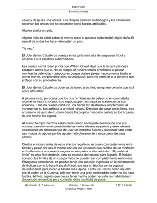 Supervisión 
Kaiserofdarkness 
Afireinside | Traducción Drimian | Corrección 127 | Edición 
Kikuslirus Project Team 
veces y después una tercera. Las chispas parecen relámpagos y los caballeros observan las ondas que se expanden como fuegos artificiales. Alguien suelta un grito. Alguien más se dobla sobre sí mismo como si quisiera evitar recibir algún daño. El espiral de ondas los hace retroceder un poco. ―Ya veo.‖ El Líder de los Caballeros aterriza en la parte más alta de un grueso árbol y observa a sus patéticos subordinados. Esa parece ser la razón por la que William Orwell dejó que la tercera princesa escapara antes que él. No es porque él hubiera tenido problemas al pelear mientras la defendía, y tampoco es porque planee pelear heroicamente hasta su último aliento. Simplemente tomó la precaución para no asesinar a la persona que protege con su propia fuerza. El Líder de los Caballeros observa de nuevo a su viejo amigo mercenario que está sobre otro árbol. A primera vista, parecería que los dos hombres están peleando en una batalla totalmente física chocando sus espadas, pero la magia es la esencia de sus acciones. Ellos no pueden producir una fuerza tan destructiva simplemente al incrementar su fuerza física a un nivel ridículo. Después de pasar cierta línea, solo un camino de auto destrucción donde los propios músculos destrozan los órganos de uno mismo les espera. Al mismo tiempo mientras están produciendo semejante destrucción con sus cuerpos, también están prediciendo los varios efectos negativos y otros efectos secundarios en consecuencia de usar tan increíble fuerza y velocidad para poder usar magia de apoyo que los ayude meticulosamente a encargarse de esos efectos. 
Cientos e incluso miles de esos efectos negativos se crean constantemente en la batalla y pasar por alto al menos uno en una situación que cambia de un momento a otro llevaría a una muerte segura en esa pelea a alta velocidad. ―Exceder el límite‖ es algo fácil de decir, pero se necesita demasiado para lograrlo. E Incluso con eso, los límites de un cuerpo físico no pueden ser completamente removidos. En algunas situaciones, es posible tener una solución ingeniosa en la construcción de tácticas como lo hace Kanzaki Kaori, que usa su técnica con la espada desenfundada para hacer la batalla más rápida. Tanto los Santos como aquellos con el poder de la Curtana, sólo con tener una gran cantidad de poder no los hace fuertes. Al final, alguien que desea tener mucho poder necesita las habilidades y disposición requeridas para controlar dicha cantidad de poder.  