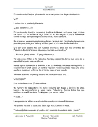 Supervisión 
Kaiserofdarkness 
Afireinside | Traducción Drimian | Corrección 127 | Edición 
Kikuslirus Project Team 
En ese instante Kamijou y los demás escuchan pasos que llegan desde atrás. “¿¡!?” Los tres dan la vuelta rápidamente. (¿¡Los caballeros…!?) Por un instante, Kamijou recuerda a la chica de Nueva Luz Lessar cuyo hombro fue herido con un ataque de larga distancia. No está seguro si puede defenderse contra ese tipo de objeto espiritual sólo con su mano derecha. Sin embargo, sus preocupaciones no tienen razón de ser. Kamijou ha tomado una posición para proteger a Index y a Villian, pero la princesa detrás de él dice: “¡Po-por favor espera! No son nuestros enemigos. Ellos son los sirvientes del Palacio de Buckingham que planearon reunirse con nosotros.” “…Esa voz. ¿Lady Villian…?” pregunta una voz. Tal vez porque Villian le ha hablado a Kamijou en japonés, la voz que viene de la oscuridad también usa ese idioma. Varias figuras comienzan a aparecer. Casi 20 hombres y mujeres han llegado a la estación vía el túnel. Desde un hombre viejo con ropa desgastada hasta una chica que lleva puesto un uniforme de sirvienta, es un grupo variado. Villian se adelanta un poco y observa los rostros de cada uno. “¿Son todos?” Una sirvienta de unos 20 años asiente. "El número de trabajadores del turno nocturno son bajos y algunos de ellos, bueno… la acompañaron a usted hacia Folkestone. Somos todos los que estábamos en el Palacio de Buckingham que somos civiles.” “Ya veo…” La expresión de Villian se vuelve turbia cuando mencionan Folkestone. Ya que ella no abre la boca para decir algo más, Kamijou lo hace. “Todos ustedes escaparán a Londres con nosotros después de esto, ¿cierto?”  