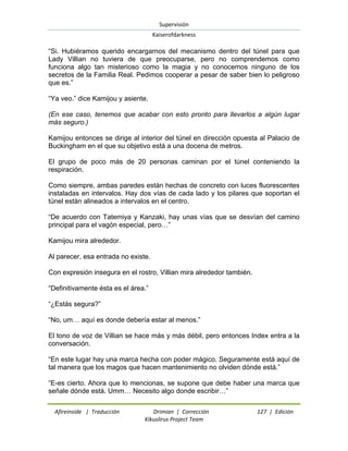Supervisión 
Kaiserofdarkness 
Afireinside | Traducción Drimian | Corrección 127 | Edición 
Kikuslirus Project Team 
“Si. Hubiéramos querido encargarnos del mecanismo dentro del túnel para que Lady Villian no tuviera de que preocuparse, pero no comprendemos como funciona algo tan misterioso como la magia y no conocemos ninguno de los secretos de la Familia Real. Pedimos cooperar a pesar de saber bien lo peligroso que es.” “Ya veo.” dice Kamijou y asiente. (En ese caso, tenemos que acabar con esto pronto para llevarlos a algún lugar más seguro.) Kamijou entonces se dirige al interior del túnel en dirección opuesta al Palacio de Buckingham en el que su objetivo está a una docena de metros. El grupo de poco más de 20 personas caminan por el túnel conteniendo la respiración. Como siempre, ambas paredes están hechas de concreto con luces fluorescentes instaladas en intervalos. Hay dos vías de cada lado y los pilares que soportan el túnel están alineados a intervalos en el centro. “De acuerdo con Tatemiya y Kanzaki, hay unas vías que se desvían del camino principal para el vagón especial, pero…” Kamijou mira alrededor. Al parecer, esa entrada no existe. Con expresión insegura en el rostro, Villian mira alrededor también. “Definitivamente ésta es el área.” “¿Estás segura?” “No, um… aquí es donde debería estar al menos.” El tono de voz de Villian se hace más y más débil, pero entonces Index entra a la conversación. “En este lugar hay una marca hecha con poder mágico. Seguramente está aquí de tal manera que los magos que hacen mantenimiento no olviden dónde está.” “E-es cierto. Ahora que lo mencionas, se supone que debe haber una marca que señale dónde está. Umm… Necesito algo donde escribir…”  