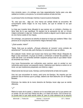 Supervisión 
Kaiserofdarkness 
Afireinside | Traducción Drimian | Corrección 127 | Edición 
Kikuslirus Project Team 
Una sirvienta saca y le entrega una hoja especialmente hecha para una alta calidad en la letra y una pluma. La sirvienta sostiene el bote de tinta. La princesa fruñe el entrecejo mientras mueve la pluma titubeante. “Si, creo que era… algo así. Una marca así señala dónde se encuentra. Mi conocimiento sobre magia no es muy bueno, así que la verdad no se qué significa.” La hoja que muestra tiene dibujado lo que parece ser un símbolo y Kamijou no tiene idea de lo que signifique. Ni siquiera da la sensación de ser un círculo mágico extranjero o algo así. Incluso podría creerle a alguien que le dijera que eso es una marca usada en los mapas. Sin embargo, una persona se extraña al observar la hoja que sostiene Villian. Esa persona es el conjunto de conocimiento mágico llamada Index. “¿Qué sucede, Index?” “Nada. Solo que es extraño. ¿Porqué utilizarían el „corazón‟ como símbolo de advertencia?” murmura ella, pero Kamijou no comprende a que se refiere. De cualquier modo, tienen que buscar esa marca que Villian dibujó. Después de llegar a esa conclusión, el grupo se divide y comienzan a revisar las paredes y el suelo del túnel. Los sirvientes también cooperan porque todo lo que deben hacer es encontrar esa marca. (Las luces fluorescentes son suficientes para caminar, pero la verdad no son suficientes para buscar una pequeña marca. Sabíamos que íbamos a entrar en un túnel, así que hubiéramos preparado una linterna o algo.) Observando las tenues luces, Kamijou camina lentamente al lado de la pared. Una vez que encuentren la marca, será turno de Kamijou. No importa que tan poderoso sea el hechizo que lo proteja, debería ser fácil destruirlo con el Imagine Breaker. Entonces, los dedos de la mano derecha de Kamijou tocan algo que se siente diferente. “¿?” 
Retira la mano de la pared, y observa en la oscuridad para ver lo que parece ser un poster. Es de unos dos metros de alto y un metro de ancho. Con la tenue luz, no puede leer lo que está escrito sobre él, pero la cinta adhesiva de la esquina  