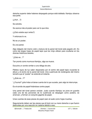 Supervisión 
Kaiserofdarkness 
Afireinside | Traducción Drimian | Corrección 127 | Edición 
Kikuslirus Project Team 
derecha superior debe haberse despegado porque está doblada. Kamijou observa esa parte. (¿Huh…?) Se extraña. Se acerca más al poster para ver lo que dice. (¿Esto estaba aquí antes?) Y entonces lo ve. No es un poster. Es una pared. Algo delgado del mismo color y textura de la pared del túnel está pegado ahí. Es como las largas hojas de papel tapiz que los ninja utilizan para ocultarse en los dramas históricos baratos. “¿Esto es…?” Tan pronto como murmura Kamijou, algo se mueve. Escucha un sonido similar a una ráfaga de aire. Pálidos rayos de luz salen disparados por el centro del papel tapiz cruzando la altura y el ancho de la pared del túnel. Una cuadrícula de rectángulos del mismo tamaño que el “poster” se extiende al instante. “¿¡Esto es…!?” “¡¡Touma!!” grita Index al darse cuenta de lo que sucede, pero algo la interrumpe. Es el sonido de papel frotándose contra papel. Una pared del túnel parece ondular. Justo cuando Kamijou se pone en guardia cada una de las porciones de la cuadrícula se despegan como posters, se arrancan, y forman un conjunto gigante de papel. Unas cuantas de esas piezas de papel caen al suelo como hojas muertas. 
Seguramente deben ser las piezas que él tocó con su mano derecha o que fueron destruidas por una reacción en cadena debido a eso.  