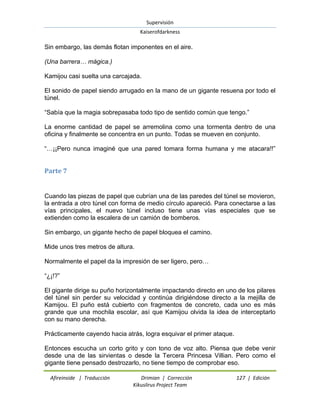 Supervisión 
Kaiserofdarkness 
Afireinside | Traducción Drimian | Corrección 127 | Edición 
Kikuslirus Project Team 
Sin embargo, las demás flotan imponentes en el aire. (Una barrera… mágica.) Kamijou casi suelta una carcajada. El sonido de papel siendo arrugado en la mano de un gigante resuena por todo el túnel. “Sabía que la magia sobrepasaba todo tipo de sentido común que tengo.” La enorme cantidad de papel se arremolina como una tormenta dentro de una oficina y finalmente se concentra en un punto. Todas se mueven en conjunto. “…¡¡Pero nunca imaginé que una pared tomara forma humana y me atacara!!” 
Parte 7 
Cuando las piezas de papel que cubrían una de las paredes del túnel se movieron, la entrada a otro túnel con forma de medio círculo apareció. Para conectarse a las vías principales, el nuevo túnel incluso tiene unas vías especiales que se extienden como la escalera de un camión de bomberos. Sin embargo, un gigante hecho de papel bloquea el camino. Mide unos tres metros de altura. Normalmente el papel da la impresión de ser ligero, pero… “¿¡!?” El gigante dirige su puño horizontalmente impactando directo en uno de los pilares del túnel sin perder su velocidad y continúa dirigiéndose directo a la mejilla de Kamijou. El puño está cubierto con fragmentos de concreto, cada uno es más grande que una mochila escolar, así que Kamijou olvida la idea de interceptarlo con su mano derecha. Prácticamente cayendo hacia atrás, logra esquivar el primer ataque. 
Entonces escucha un corto grito y con tono de voz alto. Piensa que debe venir desde una de las sirvientas o desde la Tercera Princesa Villian. Pero como el gigante tiene pensado destrozarlo, no tiene tiempo de comprobar eso.  