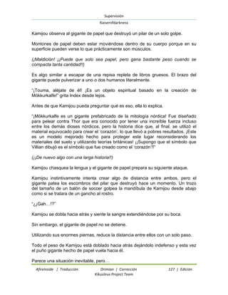 Supervisión 
Kaiserofdarkness 
Afireinside | Traducción Drimian | Corrección 127 | Edición 
Kikuslirus Project Team 
Kamijou observa al gigante de papel que destruyó un pilar de un solo golpe. Montones de papel deben estar moviéndose dentro de su cuerpo porque en su superficie pueden verse lo que prácticamente son músculos. (¡Maldición! ¡¡Puede que solo sea papel, pero gana bastante peso cuando se compacta tanta cantidad!!) Es algo similar a escapar de una repisa repleta de libros gruesos. El brazo del gigante puede pulverizar a uno o dos humanos literalmente. “¡Touma, aléjate de él! ¡Es un objeto espiritual basado en la creación de Mökkurkalfe!” grita Index desde lejos. Antes de que Kamijou pueda preguntar qué es eso, ella lo explica. “¡Mökkurkalfe es un gigante prefabricado de la mitología nórdica! Fue diseñado para pelear contra Thor que era conocido por tener una increíble fuerza incluso entre los demás dioses nórdicos, pero la historia dice que, al final, se utilizó el material equivocado para crear el „corazón‟, lo que llevó a pobres resultados. ¡Este es un modelo mejorado hecho para proteger este lugar reconsiderando los materiales del suelo y utilizando teorías británicas! ¡¡Supongo que el símbolo que Villian dibujó es el símbolo que fue creado como el „corazón‟!!” (¡¡De nuevo algo con una larga historia!!) Kamijou chasquea la lengua y el gigante de papel prepara su siguiente ataque. Kamijou instintivamente intenta crear algo de distancia entre ambos, pero el gigante patea los escombros del pilar que destruyó hace un momento. Un trozo del tamaño de un balón de soccer golpea la mandíbula de Kamijou desde abajo como si se tratara de un gancho al rostro. “¿¡Gah…!?” Kamijou se dobla hacia atrás y siente la sangre extendiéndose por su boca. Sin embargo, el gigante de papel no se detiene. Utilizando sus enormes piernas, reduce la distancia entre ellos con un solo paso. Todo el peso de Kamijou está doblado hacia atrás dejándolo indefenso y esta vez el puño gigante hecho de papel vuela hacia él. 
Parece una situación inevitable, pero…  