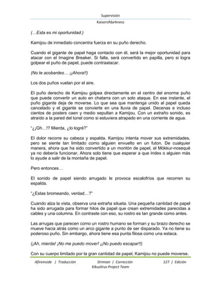 Supervisión 
Kaiserofdarkness 
Afireinside | Traducción Drimian | Corrección 127 | Edición 
Kikuslirus Project Team 
(…Esta es mi oportunidad.) Kamijou de inmediato concentra fuerza en su puño derecho. Cuando el gigante de papel haga contacto con él, será la mejor oportunidad para atacar con el Imagine Breaker. Si falla, será convertido en papilla, pero si logra golpear el puño de papel, puede contraatacar. (No te acobardes… ¡¡Ahora!!) Los dos puños vuelan por el aire. El puño derecho de Kamijou golpea directamente en el centro del enorme puño que puede convertir un auto en chatarra con un solo ataque. En ese instante, el puño gigante deja de moverse. Lo que sea que mantenga unido al papel queda cancelado y el gigante se convierte en una lluvia de papel. Decenas e incluso cientos de posters caen y medio sepultan a Kamijou. Con un extraño sonido, es atraído a la pared del túnel como si estuviera atrapado en una corriente de agua. “¿¡Gh…!? Mierda, ¿lo logré?” El dolor recorre su cabeza y espalda. Kamijou intenta mover sus extremidades, pero se siente tan limitado como alguien envuelto en un futon. De cualquier manera, ahora que ha sido convertido a un montón de papel, el Mökkur-nosequé ya no debería funcionar, Ahora solo tiene que esperar a que Index o alguien más lo ayude a salir de la montaña de papel. Pero entonces… El sonido de papel siendo arrugado le provoca escalofríos que recorren su espalda. “¿Estas bromeando, verdad…?” Cuando alza la vista, observa una extraña silueta. Una pequeña cantidad de papel ha sido arrugada para formar hilos de papel que crean extremidades parecidas a cables y una columna. En contraste con eso, su rostro es tan grande como antes. Las arrugas que parecen como un rostro humano se forman y su brazo derecho se mueve hacia atrás como un arco gigante a punto de ser disparado. Ya no tiene su poderoso puño. Sin embargo, ahora tiene esa punta filosa como una estaca. (¡Ah, mierda! ¡No me puedo mover! ¡¡No puedo escapar!!) 
Con su cuerpo limitado por la gran cantidad de papel, Kamijou no puede moverse.  