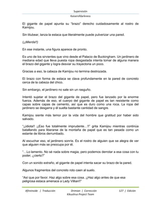 Supervisión 
Kaiserofdarkness 
Afireinside | Traducción Drimian | Corrección 127 | Edición 
Kikuslirus Project Team 
El gigante de papel apunta su “brazo” derecho cuidadosamente al rostro de Kamijou. Sin titubear, lanza la estaca que literalmente puede pulverizar una pared. (¡¡Mierda!!) En ese instante, una figura aparece de pronto. Es uno de los sirvientes que vino desde el Palacio de Buckingham. Un jardinero de mediana edad que lleva puesta ropa desgastada intenta tomar de alguna manera el brazo del gigante y logra desviar su trayectoria un poco. Gracias a eso, la cabeza de Kamijou no termina destrozada. El brazo con forma de estaca se clava profundamente en la pared de concreto cerca de la cabeza del chico. Sin embargo, el jardinero no sale sin un rasguño. Intentó sujetar el brazo del gigante de papel, pero fue lanzado por la enorme fuerza. Además de eso, el cuerpo del gigante de papel es tan resistente como capas sobre capas de cemento, así que es duro como una roca. La ropa del jardinero se desgarra y él suelta bastante cantidad de sangre. Kamijou siente más temor por la vida del hombre que gratitud por haber sido salvado. “¡¡idiota!! ¡¡Eso fue totalmente imprudente…!!” grita Kamijou mientras continúa batallando para liberarse de la montaña de papel que es tan pesada como un estante de libros derrumbado. Al escuchar eso, el jardinero sonríe. Es el rostro de alguien que se alegra de ver que alguien más se preocupa por él. “…Lo lamento. No sé nada sobre magia, pero podemos derrotar a esa cosa con tu poder, ¿cierto?” Con un sonido extraño, el gigante de papel intenta sacar su brazo de la pared. Algunos fragmentos del concreto roto caen al suelo. 
“Así que por favor. Haz algo sobre esa cosa. ¡¡Haz algo antes de que esa peligrosa estaca amenace a Lady Villian!!”  