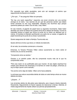 Supervisión 
Kaiserofdarkness 
Afireinside | Traducción Drimian | Corrección 127 | Edición 
Kikuslirus Project Team 
Por supuesto que están asustados, pero aún así escogen el camino que seguramente los llevará a la muerte. “¿Por qué…?” les pregunta Villian sin pensarlo. “No hay una razón específica,” responde una joven sirvienta con una sonrisa amarga en el rostro. “Las razones de por qué las personas sienten que deben tomar acciones no son muy especiales. Nosotros nos reunimos aquí porque queremos pelear por usted. Eso es todo, Lady Villian.” En ese instante, el gigante de papel hace su siguiente movimiento. Debe haber decidido que sacar la estaca de la pared cerca de la cabeza de Kamijou Touma es imposible porque el papel que forma la punta de su brazo se deshace por sí misma. Al recobrar la libertad sacrificando una parte de su cuerpo, el gigante de papel reconstruye la punta de su brazo nuevamente. Quiere asegurarse de matar a Kamijou Touma esta vez. Quiere eliminar al chico que tiene un método de destruirlo. Al ver esto, los sirvientes comienzan a moverse. Entonces, la Tercera Princesa Villian coloca suavemente su mano sobre el hombro de uno de los sirvientes. “Comprendo cómo se sienten.” Gracias a un extraño poder, ella los comprende mucho más de lo que ha comprendido antes. “Pero esa razón no es justificable para que mueran. Si ese objeto espiritual fue creado para eliminar las amenazas a la barrera en orden de peligro, entonces yo soy la mejor opción como señuelo.” Tan pronto como deja de hablar, Villian corre hacia adelante. La princesa que estuvo escondida detrás de todos en este tiempo ahora se mueve delante de todos. “¡¡Espere….!!” Los sirvientes detrás de ella gritan para detenerla, pero ninguno intenta retenerla físicamente. Seguramente no fueron capaces de reaccionar a tiempo. Además, el miedo seguramente les impide utilizar sus piernas apropiadamente.  