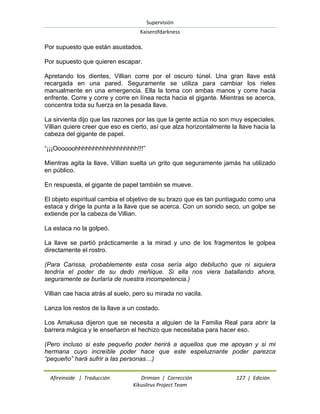 Supervisión 
Kaiserofdarkness 
Afireinside | Traducción Drimian | Corrección 127 | Edición 
Kikuslirus Project Team 
Por supuesto que están asustados. Por supuesto que quieren escapar. Apretando los dientes, Villian corre por el oscuro túnel. Una gran llave está recargada en una pared. Seguramente se utiliza para cambiar los rieles manualmente en una emergencia. Ella la toma con ambas manos y corre hacia enfrente. Corre y corre y corre en línea recta hacia el gigante. Mientras se acerca, concentra toda su fuerza en la pesada llave. La sirvienta dijo que las razones por las que la gente actúa no son muy especiales. Villian quiere creer que eso es cierto, así que alza horizontalmente la llave hacia la cabeza del gigante de papel. “¡¡¡Oooooohhhhhhhhhhhhhhhhhh!!!” Mientras agita la llave, Villian suelta un grito que seguramente jamás ha utilizado en público. En respuesta, el gigante de papel también se mueve. El objeto espiritual cambia el objetivo de su brazo que es tan puntiagudo como una estaca y dirige la punta a la llave que se acerca. Con un sonido seco, un golpe se extiende por la cabeza de Villian. La estaca no la golpeó. La llave se partió prácticamente a la mirad y uno de los fragmentos le golpea directamente el rostro. (Para Carissa, probablemente esta cosa sería algo debilucho que ni siquiera tendría el poder de su dedo meñique. Si ella nos viera batallando ahora, seguramente se burlaría de nuestra incompetencia.) Villian cae hacia atrás al suelo, pero su mirada no vacila. Lanza los restos de la llave a un costado. Los Amakusa dijeron que se necesita a alguien de la Familia Real para abrir la barrera mágica y le enseñaron el hechizo que necesitaba para hacer eso. (Pero incluso si este pequeño poder herirá a aquellos que me apoyan y si mi hermana cuyo increíble poder hace que este espeluznante poder parezca “pequeño” hará sufrir a las personas…)  