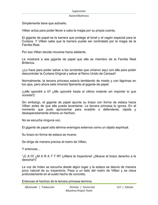 Supervisión 
Kaiserofdarkness 
Afireinside | Traducción Drimian | Corrección 127 | Edición 
Kikuslirus Project Team 
Simplemente tiene que activarlo. Villian actúa para poder llevar a cabo la magia por su propia cuenta. El gigante de papel es la barrera que protege el túnel y el vagón especial para la Curtana. Y Villian sabe que la barrera puede ser controlada por la magia de la Familia Real. Por eso Villian decide moverse hacia adelante. Le mostrará a ese gigante de papel que ella es miembro de la Familia Real Británica. ¡¡Lo hace para poder salvar a los sirvientes que vinieron aquí con ella para poder descontrolar la Curtana Original y salvar al Reino Unido de Carissa!! Normalmente, la tercera princesa estaría temblando de miedo y con lágrimas en los ojos, pero ahora está mirando fijamente al gigante de papel. (¡¡Me opondré a ti!! ¡¡Me opondré hasta el último instante sin importar lo que suceda!!) Sin embargo, el gigante de papel apunta su brazo con forma de estaca hacia Villian antes de que ella pueda levantarse. La tercera princesa lo ignora. En el momento que pudo aprovechar para evadirlo o defenderse, rápida y desesperadamente entona un hechizo. No se escucha ninguna voz. El gigante de papel sólo elimina enemigos externos como un objeto espiritual. Su brazo en forma de estaca se mueve. Se dirige de manera precisa al rostro de Villian. Y entonces… “¡C A O! ¡¡M A R A T T R!! (¡Altera la trayectoria! ¡¡Mueve el brazo derecho a la derecha!!)” La voz de Index se escucha desde algún lugar y la estaca se desvía de manera poco natural de su trayectoria. Pasa a un lado del rostro de Villian y se clava profundamente en el suelo hecho de concreto. 
Entonces el hechizo de la tercera princesa termina.  