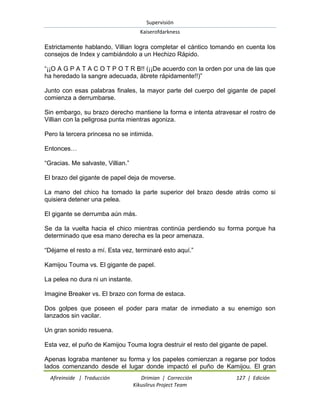 Supervisión 
Kaiserofdarkness 
Afireinside | Traducción Drimian | Corrección 127 | Edición 
Kikuslirus Project Team 
Estrictamente hablando, Villian logra completar el cántico tomando en cuenta los consejos de Index y cambiándolo a un Hechizo Rápido. “¡¡O A G P A T A C O T P O T R B!! (¡¡De acuerdo con la orden por una de las que ha heredado la sangre adecuada, ábrete rápidamente!!)” Junto con esas palabras finales, la mayor parte del cuerpo del gigante de papel comienza a derrumbarse. Sin embargo, su brazo derecho mantiene la forma e intenta atravesar el rostro de Villian con la peligrosa punta mientras agoniza. Pero la tercera princesa no se intimida. Entonces… “Gracias. Me salvaste, Villian.” El brazo del gigante de papel deja de moverse. La mano del chico ha tomado la parte superior del brazo desde atrás como si quisiera detener una pelea. El gigante se derrumba aún más. Se da la vuelta hacia el chico mientras continúa perdiendo su forma porque ha determinado que esa mano derecha es la peor amenaza. “Déjame el resto a mí. Esta vez, terminaré esto aquí.” Kamijou Touma vs. El gigante de papel. La pelea no dura ni un instante. Imagine Breaker vs. El brazo con forma de estaca. Dos golpes que poseen el poder para matar de inmediato a su enemigo son lanzados sin vacilar. Un gran sonido resuena. Esta vez, el puño de Kamijou Touma logra destruir el resto del gigante de papel. 
Apenas lograba mantener su forma y los papeles comienzan a regarse por todos lados comenzando desde el lugar donde impactó el puño de Kamijou. El gran  