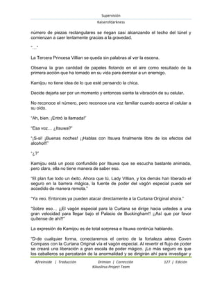 Supervisión 
Kaiserofdarkness 
Afireinside | Traducción Drimian | Corrección 127 | Edición 
Kikuslirus Project Team 
número de piezas rectangulares se riegan casi alcanzando el techo del túnel y comienzan a caer lentamente gracias a la gravedad. “…” La Tercera Princesa Villian se queda sin palabras al ver la escena. Observa la gran cantidad de papeles flotando en el aire como resultado de la primera acción que ha tomado en su vida para derrotar a un enemigo. Kamijou no tiene idea de lo que esté pensando la chica. Decide dejarla ser por un momento y entonces siente la vibración de su celular. No reconoce el número, pero reconoce una voz familiar cuando acerca el celular a su oído. “Ah, bien. ¡Entró la llamada!” “Esa voz… ¿Itsuwa?” “¡S-si! ¡Buenas noches! ¡¡Hablas con Itsuwa finalmente libre de los efectos del alcohol!!” “¿?” Kamijou está un poco confundido por Itsuwa que se escucha bastante animada, pero claro, ella no tiene manera de saber eso. “El plan fue todo un éxito. Ahora que tú, Lady Villian, y los demás han liberado el seguro en la barrera mágica, la fuente de poder del vagón especial puede ser accedido de manera remota.” “Ya veo. Entonces ya pueden atacar directamente a la Curtana Original ahora.” “Sobre eso… ¡¡El vagón especial para la Curtana se dirige hacia ustedes a una gran velocidad para llegar bajo el Palacio de Buckingham!! ¡¡Así que por favor quítense de ahí!!” La expresión de Kamijou es de total sorpresa e Itsuwa continúa hablando. 
“D-de cualquier forma, conectaremos el centro de la fortaleza aérea Coven Compass con la Curtana Original vía el vagón especial. Al revertir el flujo de poder se creará una liberación a gran escala de poder mágico. ¡Lo más seguro es que los caballeros se percatarán de la anormalidad y se dirigirán ahí para investigar y  
