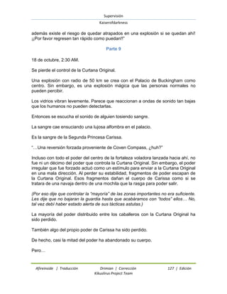 Supervisión 
Kaiserofdarkness 
Afireinside | Traducción Drimian | Corrección 127 | Edición 
Kikuslirus Project Team 
además existe el riesgo de quedar atrapados en una explosión si se quedan ahí! ¡¡Por favor regresen tan rápido como puedan!!” 
Parte 9 
18 de octubre, 2:30 AM. Se pierde el control de la Curtana Original. Una explosión con radio de 50 km se crea con el Palacio de Buckingham como centro. Sin embargo, es una explosión mágica que las personas normales no pueden percibir. Los vidrios vibran levemente. Parece que reaccionan a ondas de sonido tan bajas que los humanos no pueden detectarlas. Entonces se escucha el sonido de alguien tosiendo sangre. La sangre cae ensuciando una lujosa alfombra en el palacio. Es la sangre de la Segunda Princesa Carissa. “…Una reversión forzada proveniente de Coven Compass, ¿huh?” Incluso con todo el poder del centro de la fortaleza voladora lanzada hacia ahí, no fue ni un décimo del poder que controla la Curtana Original. Sin embargo, el poder irregular que fue forzado actuó como un estímulo para enviar a la Curtana Original en una mala dirección. Al perder su estabilidad, fragmentos de poder escapan de la Curtana Original. Esos fragmentos dañan el cuerpo de Carissa como si se tratara de una navaja dentro de una mochila que la rasga para poder salir. (Por eso dije que controlar la “mayoría” de las zonas importantes no era suficiente. Les dije que no bajaran la guardia hasta que acabáramos con “todos” ellos… No, tal vez debí haber estado alerta de sus tácticas astutas.) La mayoría del poder distribuido entre los caballeros con la Curtana Original ha sido perdido. También algo del propio poder de Carissa ha sido perdido. De hecho, casi la mitad del poder ha abandonado su cuerpo. Pero…  