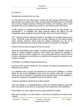 Supervisión 
Kaiserofdarkness 
Afireinside | Traducción Drimian | Corrección 127 | Edición 
Kikuslirus Project Team 
(Lo suprimí.) Carissa está convencida de una cosa. Lo más seguro es que ellos hayan creado ese plan porque determinaron que descontrolar a la Curtana sería como un apoyo para derrotarla como en la pérdida de la Curtana Original durante la Revolución Puritana. Sin embargo, ella no será derrotada. Eso no fue suficiente para crear un daño fatal al poder de Carissa. “L-lady Carissa,” un caballero la llama desde el otro lado de una gran puerta. “La recuperación y el resellado del vagón especial debajo del palacio ha sido completada. Ahora la iglesia no puede interferir más con la Curtana Original.” “Hm.” Carissa quita los restos de sangre en sus labios con la parte trasera de su mano. “Entonces revisa qué efecto tuvo el poder disperso por la Curtana Original sobre Londres. Después revisa todos los objetos espirituales que hay en el palacio. Es posible que cerca de la mitad de ellos ya no puedan ser utilizados.” Carissa toma de nuevo la espada sin filo y sin punta. “Saca las herramientas para trabajar en objetos espirituales. Necesito revisar de nuevo la Curtana Original. Gracias a esto, tendré que aplazar los reajustes y cambios sobre la Curtana Original. En vez de preocuparnos por trucos contra la Curtana, necesitamos concentrarnos en exterminar los grupos de resistencia que quedan en el país.” “Entendido,” el caballero responde antes de irse. A primera vista, parecía obediente, pero Carissa notó algo de perturbación en la balanza de su corazón. Los caballeros son un grupo que obedecen al Líder de los Caballeros y Carissa utilizó al Líder de los Caballeros como punto de contacto entre ella y el grupo. Ahora que él fue derrotado, la perturbación se extiende dentro de los caballeros y comienza a aparecer una pequeña fisura entre Carissa y ellos. Y ahora ha perdido el control de la Curtana Original. Todo esto debido a un sabotaje llevado a cabo por la Iglesia Anglicana, pero ella tiene una idea de lo que vería si se asomara en los corazones de los caballeros. Ahora ellos la ven como alguien que no puede controlar la Curtana. 
Ellos ya han perdido a su líder directo y ahora ella ha mostrado una señal de ser “inferior”.  