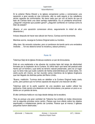 Supervisión 
Kaiserofdarkness 
Afireinside | Traducción Drimian | Corrección 127 | Edición 
Kikuslirus Project Team 
Si la anterior Reina Elizard y la iglesia conspiraran juntos y comenzaran una oposición a gran escala en ese momento, ella no está segura si los caballeros serían capaces de confrontarlos. No tiene nada que ver con el hecho de que el lado de Carissa tiene una clara ventaja matemática. Es un problema emocional. ¿Seguirán creyendo que pueden ganar? ¿Seguirán confiando en Carissa como la líder de estado? (Bueno, si una oposición comenzara ahora, seguramente la mitad de ellos desertarían.) Incluso después de hacer ese cálculo tan franco, Carissa sonríe levemente. Mientras sonríe, recarga la Curtana Original sobre su hombro. (Muy bien. No necesito cobardes, pero si cambiaran de bando sería una verdadera molestia. …Tal vez debería tomar la iniciativa y atacar primero.) 
Parte 10 
Tatemiya Saiji de la Iglesia Amakusa sostiene un par de binoculares. Está en una explanada a las afueras de Londres lejos del rango de efectividad formado por la explosión de la Curtana. Es difícil decir qué tanto del pastizal está hecho por el hombre y que tanto es terreno natural preservado, pero es un lugar que no tiene más que suelo cubierto de hierba extendiéndose por todos lados. En cierto punto ahí mismo, se han reunido varios miembros de la Iglesia Anglicana que han llegado de distintas partes del Reino Unido. “Bueno, maldición. Tuvimos éxito en debilitar a la Curtana Original hasta cierto punto, pero parece que no fuimos capaces de esquivar una reacción de ello.” Tatemiya está en la parte superior de una escalera que suelen utilizar los jardineros. Está viendo a la distancia con los binoculares y se parece un poco a un árbitro en un partido de tenis. El alto Ushibuka habla en voz baja desde debajo de la escalera. “Eso es porque una gran cantidad de Telesma fue emitido en todas direcciones con la segunda princesa como centro. Parece que tuvo efecto sobre los objetos espirituales e instalaciones dentro de Londres. Parece que al menos 3 iglesias pequeñas fueron destruidas.”  