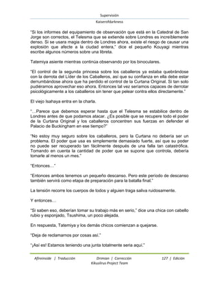 Supervisión 
Kaiserofdarkness 
Afireinside | Traducción Drimian | Corrección 127 | Edición 
Kikuslirus Project Team 
“Si los informes del equipamiento de observación que está en la Catedral de San Jorge son correctos, el Telesma que se extiende sobre Londres es increíblemente denso. Si se usara magia dentro de Londres ahora, existe el riesgo de causar una explosión que afecte a la ciudad entera,” dice el pequeño Kouyagi mientras escribe algunos números sobre una libreta. Tatemiya asiente mientras continúa observando por los binoculares. “El control de la segunda princesa sobre los caballeros ya estaba quebrándose con la derrota del Líder de los Caballeros, así que su confianza en ella debe estar derrumbándose ahora que ha perdido el control de la Curtana Original. Si tan solo pudiéramos aprovechar eso ahora. Entonces tal vez seríamos capaces de derrotar psicológicamente a los caballeros sin tener que pelear contra ellos directamente.” El viejo Isahaya entra en la charla. “…Parece que debemos esperar hasta que el Telesma se estabilice dentro de Londres antes de que podamos atacar. ¿Es posible que se recupere todo el poder de la Curtana Original y los caballeros concentren sus fuerzas en defender el Palacio de Buckingham en ese tiempo?” “No estoy muy seguro sobre los caballeros, pero la Curtana no debería ser un problema. El poder que usa es simplemente demasiado fuerte, así que su poder no puede ser recuperado tan fácilmente después de una falla tan catastrófica. Tomando en cuenta la cantidad de poder que se supone que controla, debería tomarle al menos un mes.” “Entonces…” “Entonces ambos tenemos un pequeño descanso. Pero este período de descanso también servirá como etapa de preparación para la batalla final.” La tensión recorre los cuerpos de todos y alguien traga saliva ruidosamente. Y entonces… “Si saben eso, deberían tomar su trabajo más en serio,” dice una chica con cabello rubio y esponjado, Tsushima, un poco alejada. En respuesta, Tatemiya y los demás chicos comienzan a quejarse. “Deja de reclamarnos por cosas así.” “¡Así es! Estamos teniendo una junta totalmente seria aquí.”  