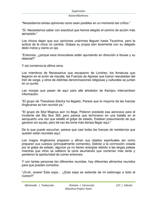 Supervisión 
Kaiserofdarkness 
Afireinside | Traducción Drimian | Corrección 127 | Edición 
Kikuslirus Project Team 
“Necesitamos tantas opiniones como sean posibles en un momento tan crítico.” “Sí. Necesitamos saber con exactitud que hemos elegido el camino de acción más apropiado.” Los chicos dejan que sus opiniones unánimes lleguen hasta Tsushima, pero la actitud de la chica no cambia. Golpea su propia sien levemente con su delgado dedo índice y cierra un ojo. “Entonces, ¿porqué esos binoculares están apuntando en dirección a Itsuwa y su delantal?” Y así comienza la última cena. Los miembros de Necessarius que escaparon de Londres, los Amakusa que llegaron en el avión de rescate, las Fuerzas de Agnese que fueron rescatadas del tren de carga, y otros de distintas denominaciones religiosas y culturales se juntan en un punto. Las monjas que pasan de aquí para allá alrededor de Kamijou intercambian información. “El grupo de Theodosia Electra ha llegado. Parece que la mayoría de las fuerzas Anglicanas se han reunido ya.” “El grupo de Stiyl Magnus aún no llega. Pidieron prestado esa aeronave para el incidente del Sky Bus 365, pero parece que terminaron en una batalla en el aeropuerto una vez que estalló el golpe de estado. Estaban presumiendo de que ganaron sin ayuda, pero tal vez les tome más tiempo llegar aquí.” De lo que puede escuchar, parece que casi todas las fuerzas de resistencia que quedan están reunidas aquí. Los magos Anglicanos preparan y afinan sus objetos espirituales así como preparan sus cuerpos (principalmente comiendo). Debido a la conmoción creada por el golpe de estado, algunos ya no tienen energías debido a las largas peleas mientras que otros se saltaron la cena asumiendo que comerían más tarde y perdieron la oportunidad de comer entonces. Y con tantas personas tan diferentes reunidas, hay diferentes alimentos reunidos para que puedan comerlos. “¡O-oh, woww! Esta sopa… ¡¡Esta sopa se extiende de mi estómago a todo el cuerpo!!”  