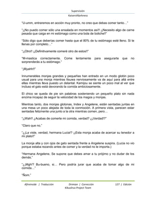 Supervisión 
Kaiserofdarkness 
Afireinside | Traducción Drimian | Corrección 127 | Edición 
Kikuslirus Project Team 
“U-umm, entraremos en acción muy pronto, no creo que debas comer tanto…” “¡¡No puedo comer sólo una ensalada en momentos así!! ¡¡Necesito algo de carne pesada que caiga en mi estómago como una bola de boliche!!” “Sólo digo que deberías comer hasta que el 80% de tu estómago esté lleno. Si te llenas por completo…” “¡¡Otro!! ¡¡Definitivamente comeré otro de estos!!” “M-mastica correctamente. Come lentamente para asegurarte que no sorprenderás a tu estómago.” “¡Myahh!!” Innumerables monjas grandes y pequeñas han entrado en un modo glotón poco usual para una monja mientras Itsuwa nerviosamente va de aquí para allá entre ellas mientras lleva puesto un delantal. Kamijou se siente un poco mal al ver que incluso el gato está devorando la comida ambiciosamente. El chico se queda de pie sin palabras sosteniendo un pequeño plato sin nada encima incapaz de seguir la velocidad de los magos y monjas. Mientras tanto, dos monjas glotonas, Index y Angelene, están sentadas juntas en una mesa un poco alejada de toda la conmoción. A primera vista, parecen estar sentadas felizmente una junto a la otra mientras comen, pero… “¡¡Wah!! ¿Acabas de comerte mi comida, verdad? ¿¡Verdad!?” “Claro que no.” “¿¡La viste, verdad, hermana Lucia!? ¡¡Esta monja acaba de acercar su tenedor a mi plato!!” La monja alta y con ojos de gato sentada frente a Angelene suspira. (Lucia no vio porque estaba rezando antes de comer y la verdad no le importa.) “Hermana Angelene. Se supone que debes amar a tu prójimo y no dudar de los demás.” “¿¡Mgh!? Bu-bueno, si… Pero podría jurar que acaba de tomar algo de mi comida…” “Ñom.”  