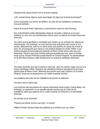 Supervisión 
Kaiserofdarkness 
Afireinside | Traducción Drimian | Corrección 127 | Edición 
Kikuslirus Project Team 
Simplemente coloca frente a él su enorme espada. ―¿En verdad tienes alguna razón para llegar tan lejos por la tercera princesa?‖ Como respuesta a la acción de William, el Líder de los Caballeros comienza a moverse también. Sobre el enorme árbol, silenciosa y suavemente mueve la roja Hrunting. Sus subordinados están alborotados abajo en el suelo y observa a uno que sostiene un arco con sus temblorosas manos, pero no desvía la mirada hacia esa dirección. ―Es cierto que la gentileza y moralidad que residen en su corazón son dignos de mencionarse. Sin embargo, no creo que eso sea suficiente para mover a una nación. Básicamente, esto es un tema sobre qué política es capaz de mover al país. Es una pregunta que indica si una política basada en poder militar o una política basada en benevolencia salvarán al Reino Unido ahora solo hay una respuesta. Parece que Lady Carissa está preocupada por eso, pero la verdad dudo que la Tercera Princesa pueda blandir la Curtana Original. Su personalidad no le permitiría hacerlo y ella simplemente no posee la habilidad necesaria.‖ ―…‖ ―No estoy diciendo que esa Curtana lo sea todo, pero no puedes negar que es una buena estrategia militar. Nosotros los caballeros siempre escogeremos la mejor opción para el Reino Unido. Mientras esa opción sea Lady Carissa y la Curtana Original, entonces la apoyaremos con todas nuestras fuerzas.‖ Las palabras del Líder de los Caballeros de pronto se detienen. Una leve risa lo interrumpe. Los hombros del mercenario se mueven levemente hacia arriba y hacia abajo. Sin embargo, su expresión no es aquella salvaje sonrisa que el Líder de los Caballeros sabe que aparece en su rostro cuando se enfrenta a un formidable enemigo. Su sonrisa es de diversión. ―Parece que tienes mucho que decir, mi amigo.‖ William Orwell rechaza todas las palabras que entraron por sus oídos.  