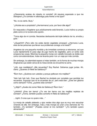 Supervisión 
Kaiserofdarkness 
Afireinside | Traducción Drimian | Corrección 127 | Edición 
Kikuslirus Project Team 
¡¡Claramente acabas de robarte mi comida!! ¡Ni siquiera esperaste a que me distrajera! ¡¡Te comiste mi albóndiga justo frente a mis ojos!!” “No, no es cierto. Burp.” “¡¡Hiciste eso a propósito!! ¡¡He-hermana Lucia, por favor dile algo!!” En respuesta a Angelene que prácticamente está llorando, Lucia inclina su propio plato como si no tuviera otra opción. “Toma algo de mi comida. Necesitas deshacerte del triple defecto de ira, envidia y gula.” “¡¡Gyaahhh!! ¡Pero sólo me estás dando vegetales amargos! ¿¡Hermana Lucia, eres de las personas que llevan sus problemas consigo a la mesa!?” Angelene da una pequeña mordida y de inmediato comienza a retorcerse, así que Lucia rápidamente le pasa algo de jugo hecho de vegetales, pero un sorbo solo empeora las cosas. Mientras la pequeña monja con cabello trenzado se dobla casi como convulsionándose, Index se levanta para ir en un viaje por más comida. Sin embargo, la calamidad espera a Index también, en la forma de muchas monjas Anglicanas que están cerca de la mesa donde se encuentra la carne. “¡¡Ah, que nostálgico!! ¿Me recuerdas? Soy Rachel. Solíamos jugar juntas. Ah, cierto. ¿Quieres un filete de Salisbury?” “Ñom ñom. ¿Quiénes son ustedes y porque pellizcan mis mejillas?” “Heh heh heh heh. Creo que Rachel ha olvidado por completo que perdiste tus recuerdos. Supongo que no te acuerdas de mí, pero está bien. ¿Eres tan glotona como siempre? Toma, ¿quieres esta comida?” "¿¡Mgh!? ¡¡Acabo de comer filete de Salisbury!! Ñom ñom.” “¡¡Ahhhh!! ¡Eres tan tierna! ¡¡Te ves tan tierna con las mejillas repletas de comida!!” ¡¡Toma, también puedes comerte mi filete de Salisbury!!” …Ughh. C-creo que no quiero más…” La monja de cabello plateado y ojos verdes dice algo que es muy raro escuchar viniendo de ella. Sin embargo, más y más monjas se unen a los clamores de “Yo también. ¡Yo también!” “¡Puedes comer el mío también!” “¡¡Yo también quiero alimentarla!!”  