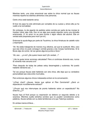 Supervisión 
Kaiserofdarkness 
Afireinside | Traducción Drimian | Corrección 127 | Edición 
Kikuslirus Project Team 
Mientras tanto, una crisis emocional cae sobre la chica normal que es Itsuwa mientras reparte los distintos alimentos a las personas. Cierto chico está bastante cerca. El licor de papa ha sido eliminado por completo de su cuerpo y ahora ella ya ha vuelto a la normalidad. Sin embargo, la ola gigante de pedidos sobre comida por parte de las monjas le impiden hacer algo más. Eso no es algo que pueda soportar como una doncella enamorada. (Y su amor no es para lucirse o algún efecto del alcohol. Ella en verdad está preparada para morir por él.) Entonces la ayuda llega por parte de Tsushima, la chica Amakusa de cabello rubio y esponjado. “Ah. No estás trabajando de manera muy efectiva, así que te sustituiré. Mira, creo que ese chico no pudo conseguir comida gracias a las monjas hambrientas. Si le llevas algo de comer, tal vez ganes algunos puntos a favor.” “Ah, eso… ¡¡n-no!! ¡¡No quiero hacer eso!! ¡En verdad…!” “¿No te gusta tomar acciones calculadas? Pero si continúas diciendo eso, nunca te volverás más cercana a él.” “Pero después de todas las peleas estoy desarreglada y sudorosa. No puedo hablarle viéndome así…” Tal vez porque Itsuwa está hablando con otra chica, ella deja que su verdadera personalidad sea vista entre murmullos. Pero entonces algunos chicos indeseados entran en la conversación. “¡¡Chan chan!! ¡¡Itsuwa, tienes que aplicar el Plan Cenicienta!! ¡¡Será un espectáculo increíblemente exitoso!!” “¿Po-por qué nos interrumpes de pronto hablando sobre un espectáculo? No entie-hic ¿¡!?” Itsuwa hipa al final porque su respiración se detiene un segundo debido a la sorpresa. Mientras suelta extraños sonidos que no pueden considerarse como palabras, Itsuwa señala con su dedo tembloroso a lo que Tatemiya sostiene. En ambas manos él lleva…  