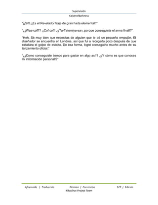Supervisión 
Kaiserofdarkness 
Afireinside | Traducción Drimian | Corrección 127 | Edición 
Kikuslirus Project Team 
“¡¡Sí!! ¡¡Es el Revelador traje de gran hada elemental!!” “¿¡Waa-coff!? ¡¡Cof cof!! ¿¡Ta-Tatemiya-san, porque conseguiste el arma final!?” “Heh. Sé muy bien que necesitas de alguien que te dé un pequeño empujón. El diseñador se encuentra en Londres, así que fui a recogerlo poco después de que estallara el golpe de estado. De esa forma, logré conseguirlo mucho antes de su lanzamiento oficial.” “¿¡Como conseguiste tiempo para gastar en algo así!? ¿¡Y cómo es que conoces mi información personal!?”  