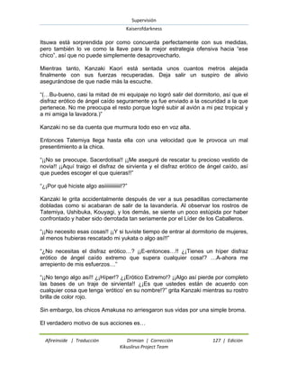 Supervisión 
Kaiserofdarkness 
Afireinside | Traducción Drimian | Corrección 127 | Edición 
Kikuslirus Project Team 
Itsuwa está sorprendida por como concuerda perfectamente con sus medidas, pero también lo ve como la llave para la mejor estrategia ofensiva hacia “ese chico”, así que no puede simplemente desaprovecharlo. Mientras tanto, Kanzaki Kaori está sentada unos cuantos metros alejada finalmente con sus fuerzas recuperadas. Deja salir un suspiro de alivio asegurándose de que nadie más la escuche. “(…Bu-bueno, casi la mitad de mi equipaje no logró salir del dormitorio, así que el disfraz erótico de ángel caído seguramente ya fue enviado a la oscuridad a la que pertenece. No me preocupa el resto porque logré subir al avión a mi pez tropical y a mi amiga la lavadora.)” Kanzaki no se da cuenta que murmura todo eso en voz alta. Entonces Tatemiya llega hasta ella con una velocidad que le provoca un mal presentimiento a la chica. “¡¡No se preocupe, Sacerdotisa!! ¡¡Me aseguré de rescatar tu precioso vestido de novia!! ¡¡Aquí traigo el disfraz de sirvienta y el disfraz erótico de ángel caído, así que puedes escoger el que quieras!!” “¿¡Por qué hiciste algo asiiiiiiiiiiiii!?” Kanzaki le grita accidentalmente después de ver a sus pesadillas correctamente dobladas como si acabaran de salir de la lavandería. Al observar los rostros de Tatemiya, Ushibuka, Kouyagi, y los demás, se siente un poco estúpida por haber confrontado y haber sido derrotada tan seriamente por el Líder de los Caballeros. “¡¡No necesito esas cosas!! ¡¡Y si tuviste tiempo de entrar al dormitorio de mujeres, al menos hubieras rescatado mi yukata o algo así!!” “¿No necesitas el disfraz erótico…? ¡¡E-entonces…!! ¿¡Tienes un híper disfraz erótico de ángel caído extremo que supera cualquier cosa!? …A-ahora me arrepiento de mis esfuerzos…” “¡¡No tengo algo así!! ¿¡Híper!? ¿¡Erótico Extremo!? ¡¡Algo así pierde por completo las bases de un traje de sirvienta!! ¿¡Es que ustedes están de acuerdo con cualquier cosa que tenga „erótico‟ en su nombre!?” grita Kanzaki mientras su rostro brilla de color rojo. Sin embargo, los chicos Amakusa no arriesgaron sus vidas por una simple broma. El verdadero motivo de sus acciones es…  