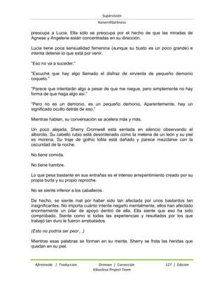 Supervisión 
Kaiserofdarkness 
Afireinside | Traducción Drimian | Corrección 127 | Edición 
Kikuslirus Project Team 
preocupa a Lucia. Ella sólo se preocupa por el hecho de que las miradas de Agnese y Angelene están concentradas en su dirección. Lucia tiene poca sensualidad femenina (aunque su busto es un poco grande) e intenta detener lo que está por venir. “Eso no va a suceder.” “Escuché que hay algo llamado el disfraz de sirvienta de pequeño demonio coqueto.” “Parece que intentarán algo a pesar de que me niegue, pero simplemente no hay forma de que haga algo así.” “Pero no es un demonio, es un pequeño demonio. Aparentemente, hay un significado oculto detrás de eso.” Mientras hablan, su conversación se acelera más y más. Un poco alejada, Sherry Cromwell está sentada en silencio observando el alboroto. Su cabello rubio está desordenado como la melena de un león y su piel es morena. Su traje de gothic lolita está dañado y parece mezclarse con la oscuridad de la noche. No tiene comida. No tiene hambre. Lo que pesa bastante en sus entrañas es el intenso arrepentimiento creado por su propia burla y su propio reproche. No se siente inferior a los caballeros. De hecho, se siente mal por haber sido tan afectada por unos bastardos tan insignificantes. No importa cuánto intente negarlo mentalmente, ellos han afectado enormemente un pilar de apoyo dentro de ella. Ella siente que eso ha sido comprobado. Siente como si todas las experiencias y resultados por los que trabajó tan duro le fueron arrebatados. (Esto no podría ser peor…) Mientras esas palabras se forman en su mente, Sherry se frota las heridas que quedan en su piel.  
