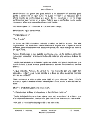 Supervisión 
Kaiserofdarkness 
Afireinside | Traducción Drimian | Corrección 127 | Edición 
Kikuslirus Project Team 
Sherry invocó a su golem Ellis para derrotar a los caballeros en Londres, pero perdió la conciencia en algún punto. No puede recordar si fue noqueada por el último intento de contraataque por parte de los caballeros o por la maga exhibicionista que irrumpió en la pelea. Todo lo que su confundida mente puede recordar es a la maga sacándola del campo de batalla. Una lenta impotencia comienza a apoderarse de su cuerpo. Entonces una figura se le acerca. “Tengo algo para ti.” “Tch. Eres tú.” La monja de comportamiento bastante correcto es Orsola Aquinas. Ella era originalmente una especialista descifrando libros mágicos con la Iglesia Católica Romana, pero ambas terminaron trabajando juntas para hacer trabajos de análisis en algún punto. Aunque Orsola sepa lo que sucede con Sherry o no, ella ha traído un sándwich relleno con vegetales y prácticamente lo está metiendo a la fuerza en la boca de Sherry. “Parece que estaremos ocupadas a partir de ahora, así que es importante que comas cuando puedas. Parece que la resistencia será un factor decisivo en esta batalla.” “…Que molestia. Aunque, la verdad me veo muriendo por una razón tan estúpida… ¿¡Bgh!? ¡¡No metas comida a la boca de otras personas mientras sonríes así-mghbgh!!” Sherry comienza a masticar para evitar morir ahogada mientras Orsola continúa sonriendo y prácticamente también mete el plato donde estaba el sándwich en su boca. Sherry le arrebata bruscamente el sándwich. “…Escuché que tardaste en abandonar el dormitorio de mujeres.” “Estaba trabajando lentamente en algo y todos se fueron sin mí. Nos dijeron que sólo trajéramos lo mínimo con nosotras, pero resultó ser una cantidad inesperada.” “Hah. Eso si suena como algo típico de ti,” se ríe Sherry.  
