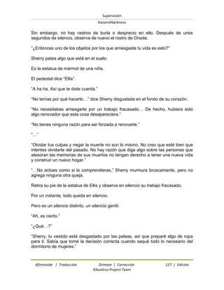 Supervisión 
Kaiserofdarkness 
Afireinside | Traducción Drimian | Corrección 127 | Edición 
Kikuslirus Project Team 
Sin embargo, no hay rastros de burla o desprecio en ello. Después de unos segundos de silencio, observa de nuevo el rostro de Orsola. “¿Entonces uno de los objetos por los que arriesgaste tu vida es esto?” Sherry patea algo que está en el suelo. Es la estatua de mármol de una niña. El pedestal dice “Ellis”. “A ha ha. Así que te diste cuenta.” “No tenías por qué hacerlo…” dice Sherry disgustada en el fondo de su corazón. “No necesitabas arriesgarte por un trabajo fracasado… De hecho, hubiera sido algo renovador que esta cosa desapareciera.” “No tienes ninguna razón para ser forzada a renovarte.” “…” “Olvidar tus culpas y negar la muerte no son lo mismo. No creo que esté bien que intentes olvidarte del pasado. No hay razón que diga algo sobre las personas que atesoran las memorias de sus muertos no tengan derecho a tener una nueva vida y construir un nuevo hogar.” “…No actúes como si lo comprendieras,” Sherry murmura bruscamente, pero no agrega ninguna otra queja. Retira su pie de la estatua de Ellis y observa en silencio su trabajo fracasado. Por un instante, todo queda en silencio. Pero es un silencio distinto, un silencio gentil. “Ah, es cierto.” “¿Qué…?” “Sherry, tu vestido está desgastado por las peleas, así que preparé algo de ropa para ti. Sabía que tomé la decisión correcta cuando saqué todo lo necesario del dormitorio de mujeres.”  