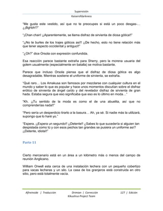 Supervisión 
Kaiserofdarkness 
Afireinside | Traducción Drimian | Corrección 127 | Edición 
Kikuslirus Project Team 
“Me gusta este vestido, así que no te preocupes si está un poco desgas-… ¿¡Bghbh!?” “¡Chan chan! ¡¡Aparentemente, se llama disfraz de sirvienta de diosa gótica!!” “¡¡No te burles de los trajes góticos así!! ¡¡De hecho, esto no tiene relación más que tener aspecto occidental y antiguo!!” “¿Oh?” dice Orsola con expresión confundida. Esa reacción parece bastante extraña para Sherry, pero la morena usuaria del golem usualmente (especialmente en batalla) se motiva bastante. Parece que incluso Orsola piensa que el disfraz de diosa gótica es algo desagradable. Mientras sostiene el uniforme de sirvienta, se extraña. “Qué raro… Los Amakusa son famosos por mezclarse con cualquier cultura en el mundo y saber lo que es popular y hace unos momentos discutían sobre el disfraz erótico de sirvienta de ángel caído y del revelador disfraz de sirvienta de gran hada. Estaba segura que eso significaba que eso es lo último en moda…” “Kh. ¡¡Tu sentido de la moda es como el de una abuelita, así que no comprenderías nada!!” “Pero sería un desperdicio tirarlo a la basura… Ah, ya sé. Si nadie más la utilizará, supongo que lo haré yo.” “Espera. ¡¡Espera un segundo!! ¡¡Detente!! ¿Sabes lo que sucedería si alguien tan despistada como tú y con esos pechos tan grandes se pusiera un uniforme así? ¡¡Detente, idiota!!” 
Parte 11 
Cierto mercenario está en un área a un kilómetro más o menos del campo de reunión Anglicano. William Orwell esta cerca de una instalación lechera con un pequeño cobertizo para vacas lecheras y un silo. La casa de los granjeros está construida en otro sitio, pero está totalmente vacía.  