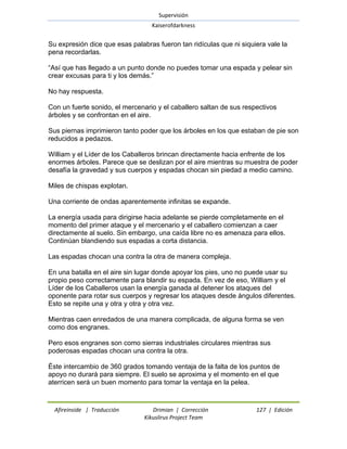Supervisión 
Kaiserofdarkness 
Afireinside | Traducción Drimian | Corrección 127 | Edición 
Kikuslirus Project Team 
Su expresión dice que esas palabras fueron tan ridículas que ni siquiera vale la pena recordarlas. ―Así que has llegado a un punto donde no puedes tomar una espada y pelear sin crear excusas para ti y los demás.‖ No hay respuesta. Con un fuerte sonido, el mercenario y el caballero saltan de sus respectivos árboles y se confrontan en el aire. Sus piernas imprimieron tanto poder que los árboles en los que estaban de pie son reducidos a pedazos. William y el Líder de los Caballeros brincan directamente hacia enfrente de los enormes árboles. Parece que se deslizan por el aire mientras su muestra de poder desafía la gravedad y sus cuerpos y espadas chocan sin piedad a medio camino. Miles de chispas explotan. Una corriente de ondas aparentemente infinitas se expande. La energía usada para dirigirse hacia adelante se pierde completamente en el momento del primer ataque y el mercenario y el caballero comienzan a caer directamente al suelo. Sin embargo, una caída libre no es amenaza para ellos. Continúan blandiendo sus espadas a corta distancia. Las espadas chocan una contra la otra de manera compleja. En una batalla en el aire sin lugar donde apoyar los pies, uno no puede usar su propio peso correctamente para blandir su espada. En vez de eso, William y el Líder de los Caballeros usan la energía ganada al detener los ataques del oponente para rotar sus cuerpos y regresar los ataques desde ángulos diferentes. Esto se repite una y otra y otra y otra vez. Mientras caen enredados de una manera complicada, de alguna forma se ven como dos engranes. Pero esos engranes son como sierras industriales circulares mientras sus poderosas espadas chocan una contra la otra. Éste intercambio de 360 grados tomando ventaja de la falta de los puntos de apoyo no durará para siempre. El suelo se aproxima y el momento en el que aterricen será un buen momento para tomar la ventaja en la pelea.  
