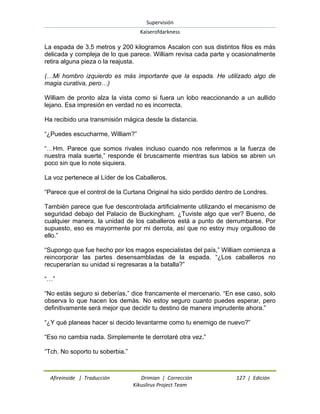 Supervisión 
Kaiserofdarkness 
Afireinside | Traducción Drimian | Corrección 127 | Edición 
Kikuslirus Project Team 
La espada de 3.5 metros y 200 kilogramos Ascalon con sus distintos filos es más delicada y compleja de lo que parece. William revisa cada parte y ocasionalmente retira alguna pieza o la reajusta. (…Mi hombro izquierdo es más importante que la espada. He utilizado algo de magia curativa, pero…) William de pronto alza la vista como si fuera un lobo reaccionando a un aullido lejano. Esa impresión en verdad no es incorrecta. Ha recibido una transmisión mágica desde la distancia. “¿Puedes escucharme, William?” “…Hm. Parece que somos rivales incluso cuando nos referimos a la fuerza de nuestra mala suerte,” responde él bruscamente mientras sus labios se abren un poco sin que lo note siquiera. La voz pertenece al Líder de los Caballeros. “Parece que el control de la Curtana Original ha sido perdido dentro de Londres. También parece que fue descontrolada artificialmente utilizando el mecanismo de seguridad debajo del Palacio de Buckingham. ¿Tuviste algo que ver? Bueno, de cualquier manera, la unidad de los caballeros está a punto de derrumbarse. Por supuesto, eso es mayormente por mi derrota, así que no estoy muy orgulloso de ello.” “Supongo que fue hecho por los magos especialistas del país,” William comienza a reincorporar las partes desensambladas de la espada. “¿Los caballeros no recuperarían su unidad si regresaras a la batalla?” “…” “No estás seguro si deberías,” dice francamente el mercenario. “En ese caso, solo observa lo que hacen los demás. No estoy seguro cuanto puedes esperar, pero definitivamente será mejor que decidir tu destino de manera imprudente ahora.” “¿Y qué planeas hacer si decido levantarme como tu enemigo de nuevo?” “Eso no cambia nada. Simplemente te derrotaré otra vez.” “Tch. No soporto tu soberbia.”  
