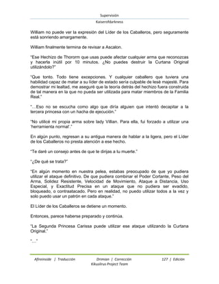 Supervisión 
Kaiserofdarkness 
Afireinside | Traducción Drimian | Corrección 127 | Edición 
Kikuslirus Project Team 
William no puede ver la expresión del Líder de los Caballeros, pero seguramente está sonriendo amargamente. William finalmente termina de revisar a Ascalon. “Ese Hechizo de Thororm que usas puede afectar cualquier arma que reconozcas y hacerla inútil por 10 minutos. ¿No puedes destruir la Curtana Original utilizándolo?” “Que tonto. Todo tiene excepciones. Y cualquier caballero que tuviera una habilidad capaz de matar a su líder de estado sería culpable de lesè majesté. Para demostrar mi lealtad, me aseguré que la teoría detrás del hechizo fuera construida de tal manera en la que no pueda ser utilizada para matar miembros de la Familia Real.” “…Eso no se escucha como algo que diría alguien que intentó decapitar a la tercera princesa con un hacha de ejecución.” “No utilicé mi propia arma sobre lady Villian. Para ella, fui forzado a utilizar una „herramienta normal‟.” En algún punto, regresan a su antigua manera de hablar a la ligera, pero el Líder de los Caballeros no presta atención a ese hecho. “Te daré un consejo antes de que te dirijas a tu muerte.” “¿De qué se trata?” “En algún momento en nuestra pelea, estabas preocupado de que yo pudiera utilizar el ataque definitivo. De que pudiera combinar el Poder Cortante, Peso del Arma, Solidez Resistente, Velocidad de Movimiento, Ataque a Distancia, Uso Especial, y Exactitud Precisa en un ataque que no pudiera ser evadido, bloqueado, o contraatacado. Pero en realidad, no puedo utilizar todos a la vez y solo puedo usar un patrón en cada ataque.” El Líder de los Caballeros se detiene un momento. Entonces, parece haberse preparado y continúa. “La Segunda Princesa Carissa puede utilizar ese ataque utilizando la Curtana Original.” “…”  