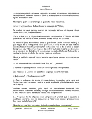 Supervisión 
Kaiserofdarkness 
Afireinside | Traducción Drimian | Corrección 127 | Edición 
Kikuslirus Project Team 
“Si en verdad planeas derrotarla, prepárate. No debes subestimarla pensando que hay algún truco detrás de su fuerza o que puedes revertir la situación encontrando alguna debilidad en ella.” “No importa quién sea el enemigo, lo que debo hacer no cambia.” No hay ni un instante de duda antes de la respuesta de William. Es hombre no habla excepto cuando es necesario, así que ni siquiera intenta inspirarse con sus propias palabras. “Voy a acabar con el origen de este alboroto. Si arrebatarle la Curtana sin tener que matarla me lleva a mi meta, entonces esa es una de mis opciones.” No hay ni un poco de diferencia entre lo que William Orwell tiene que hacer y lo que Acqua de la Retaguardia tiene que hacer. Fue lo mismo en ese instante cuando atacó al chico Imagine Breaker. Incluso esa vez, le dio al chico la opción de regresar a su vida normal después de destruir su brazo derecho que (pensaba) era el centro de los disturbios. El pensaba que eso detendría los conflictos entre la magia y la ciencia alrededor del mundo y eso era suficiente. “No sé a qué lado apoyaré con mi espada, pero hasta que nos encontremos de nuevo.” “Si. No importan las circunstancias, daré todo po-… ¿¡Nnhhh!?” El hombre de pocas palabras suelta un extraño gruñido sin significado. Esto hace que el Líder de los Caballeros se ponga bastante nervioso. “¿Qué sucede? ¿¡Un ataque enemigo!?” “(…Esto no es bueno. ¡La tercera princesa sintió mi presencia y viene hacia acá! Parece que una mensajera mágica le está ayudando. ¡¡Definitivamente viene hacia aquí!!)” Mientras William murmura, junta todas las herramientas utilizadas para desensamblar su enorme espada y recarga a Ascalon sobre su hombro utilizando el área reforzada cerca de la base creada para ese propósito. “(… ¡Y apenas le dije algunas cosas vergonzosas! ¡¡Pensé que le ayudaría a estabilizar su mente, pero no acostumbro a hacer esas cosas y probablemente debí haber evitado hacerlo!!)” 
“No entiendo muy bien, pero estás diciendo cosas bastante vergonzosas.”  