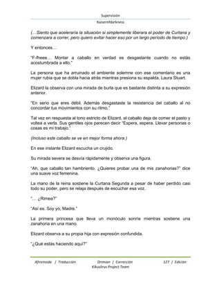 Supervisión 
Kaiserofdarkness 
Afireinside | Traducción Drimian | Corrección 127 | Edición 
Kikuslirus Project Team 
(…Siento que aceleraría la situación si simplemente liberara el poder de Curtana y comenzara a correr, pero quiero evitar hacer eso por un largo período de tiempo.) Y entonces… “F-fheee… Montar a caballo en verdad es desgastante cuando no estás acostumbrada a ello.” La persona que ha arruinado el ambiente solemne con ese comentario es una mujer rubia que se dobla hacia atrás mientras presiona su espalda, Laura Stuart. Elizard la observa con una mirada de burla que es bastante distinta a su expresión anterior. “En serio que eres débil. Además desgastaste la resistencia del caballo al no concordar tus movimientos con su ritmo.” Tal vez en respuesta al tono estricto de Elizard, el caballo deja de comer el pasto y voltea a verla. Sus gentiles ojos parecen decir “Espera, espera. Llevar personas o cosas es mi trabajo.” (Incluso este caballo se ve en mejor forma ahora.) En ese instante Elizard escucha un crujido. Su mirada severa se desvía rápidamente y observa una figura. “Ah, que caballo tan hambriento. ¿Quieres probar una de mis zanahorias?” dice una suave voz femenina. La mano de la reina sostiene la Curtana Segunda a pesar de haber perdido casi todo su poder, pero se relaja después de escuchar esa voz. “… ¿Rimea?” “Así es. Soy yo, Madre.” La primera princesa que lleva un monóculo sonríe mientras sostiene una zanahoria en una mano. Elizard observa a su propia hija con expresión confundida. “¿Qué estás haciendo aquí?”  