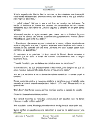 Supervisión 
Kaiserofdarkness 
Afireinside | Traducción Drimian | Corrección 127 | Edición 
Kikuslirus Project Team 
“Estaba esperándote, Madre. De los reportes de los caballeros que intercepté, supe donde desapareciste, entonces concluí que esta sería la ruta que tomarías para regresar a Londres.” “… ¿Qué quieres? Sé que no vas a unir fuerzas conmigo tan fácilmente. De hecho, si tomamos en cuenta tus patrones de pensamiento, tal vez intentes derrotarme aquí para tomar la Curtana Segunda y utilizarla en un plan contra Carissa.” “Consideré ese plan en algún momento, pero pelear usando la Curtana Segunda ahora que ha perdido casi todo su poder sería muy problemático. Prefiero usar mi intelecto para jugar un rol más sabio.” “…Eso dice mi hija con una sonrisa profunda en el rostro y objetos espirituales de aspecto peligroso a sus pies. Y apuesto a que ese alambre que se estira desde la maleza por allá conecta con una mina Claymore. Por aquí pueden pasar autos normales, así que retírala.” En respuesta a las palabras con tono casual de Elizard, Rimea remueve el alambre que se estira a través del camino horizontalmente, con la lengua levemente fuera. “Ya está. Por cierto, ¿es verdad que los caballos aman las zanahorias?” “Son herbívoros, así que probablemente se las coman, pero tampoco es que las amen más que cualquier otra cosa. Comen principalmente pasto.” “Ah, así que es similar al hecho de que las cabras en realidad no comen papel, lo lamento.” Rimea comienza a retirar la mano que sostiene la zanahoria, pero el caballo estira su cuello y toma el vegetal naranja como diciendo “¿Por qué? Me comeré todo lo que me des.” “Bien, bien,” dice Rimea con una sonrisa mientras acaricia la cabeza del caballo. Elizard la observa bastante sorprendida. “En verdad muestras tu verdadera personalidad con aquellos que no tienen intereses o poder político, ¿cierto?” “Por supuesto, Madre. No tengo pensado confiar en alguien que sepa quién soy. 
Quiero confiar en aquellos que me traten bien a pesar de no saber que soy una princesa.”  