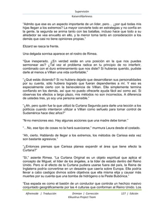 Supervisión 
Kaiserofdarkness 
Afireinside | Traducción Drimian | Corrección 127 | Edición 
Kikuslirus Project Team 
“Admito que ese es un aspecto importante de un líder, pero… ¿por qué todas mis hijas llegan a los extremos? La mayor convierte todo en estrategias y no confía en la gente, la segunda se anima tanto con las batallas, incluso hace que todo a su alrededor se vea envuelto en ello, y la menor toma tanto en consideración a los demás que casi no tiene opiniones propias.” Elizard se rasca la frente. Una delgada sonrisa aparece en el rostro de Rimea. “Que inesperado. ¿En verdad estás en una posición en la que nos puedes sermonear así? ¿Tal vez el problema radica en tu principio de no interferir, combinado con el duro entrenamiento que nos diste? Si hubieras querido, pudiste darle al menos a Villian una vida confortable.” “¿Qué estás diciendo? Si no hubiera dejado que desarrollaran sus personalidades por su cuenta, sólo hubiera logrado que fueran dependientes a mí. Y eso es especialmente cierto con la benevolencia de Villian. Ella simplemente termina confiando en los demás, así que no puedo ofrecerle ayuda fácil así como así. Si observas los efectos a largo plazo, mis métodos no son incorrectos. A diferencia de ustedes tres, yo soy una persona sensible.” “¿Ah, pero quién fue la que utilizó la Curtana Segunda para darle una lección a los políticos cuando intentaron utilizar a Villian como señuelo para tomar control de Sudamérica hace diez años?” “N-no menciones eso. Hay algunas acciones que una madre debe tomar.” “…No, ese tipo de cosas no la hará suavizarse,” murmura Laura desde el costado. “Ah, cierto. Hablando de llegar a los extremos, los métodos de Carissa esta vez son bastante agresivos.” “¿Entonces piensas que Carissa planea expandir el área que tiene efecto la Curtana?” “Sí,” asiente Rimea. “La Curtana Original es un objeto espiritual que aplica el concepto de Miguel, el líder de los ángeles, a la líder de estado dentro del Reino Unido. Pero si el efecto de la Curtana pudiera usarse fuera del país, la Reina de Inglaterra podría convertirse en un desastre que caería sobre Europa. Ella podría llevar a cabo castigos divinos sobre objetivos que ella misma elija y causar más muertes por su cuenta que una bomba de hidrógeno o la Peste Bubónica.” 
“Esa espada es como el bastón de un conductor que controla un hechizo masivo conjuntado geográficamente por las 4 culturas que conforman al Reino Unido. Los  