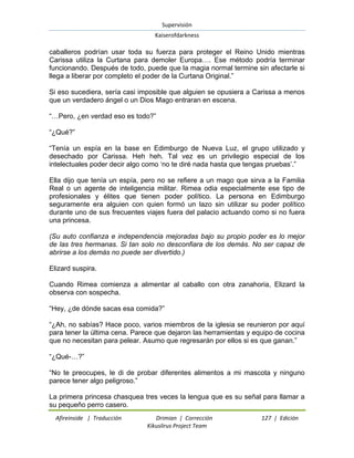 Supervisión 
Kaiserofdarkness 
Afireinside | Traducción Drimian | Corrección 127 | Edición 
Kikuslirus Project Team 
caballeros podrían usar toda su fuerza para proteger el Reino Unido mientras Carissa utiliza la Curtana para demoler Europa…. Ese método podría terminar funcionando. Después de todo, puede que la magia normal termine sin afectarle si llega a liberar por completo el poder de la Curtana Original.” Si eso sucediera, sería casi imposible que alguien se opusiera a Carissa a menos que un verdadero ángel o un Dios Mago entraran en escena. “…Pero, ¿en verdad eso es todo?” “¿Qué?” “Tenía un espía en la base en Edimburgo de Nueva Luz, el grupo utilizado y desechado por Carissa. Heh heh. Tal vez es un privilegio especial de los intelectuales poder decir algo como „no te diré nada hasta que tengas pruebas‟.” Ella dijo que tenía un espía, pero no se refiere a un mago que sirva a la Familia Real o un agente de inteligencia militar. Rimea odia especialmente ese tipo de profesionales y élites que tienen poder político. La persona en Edimburgo seguramente era alguien con quien formó un lazo sin utilizar su poder político durante uno de sus frecuentes viajes fuera del palacio actuando como si no fuera una princesa. (Su auto confianza e independencia mejoradas bajo su propio poder es lo mejor de las tres hermanas. Si tan solo no desconfiara de los demás. No ser capaz de abrirse a los demás no puede ser divertido.) Elizard suspira. Cuando Rimea comienza a alimentar al caballo con otra zanahoria, Elizard la observa con sospecha. “Hey, ¿de dónde sacas esa comida?” “¿Ah, no sabías? Hace poco, varios miembros de la iglesia se reunieron por aquí para tener la última cena. Parece que dejaron las herramientas y equipo de cocina que no necesitan para pelear. Asumo que regresarán por ellos si es que ganan.” “¿Qué-…?” “No te preocupes, le di de probar diferentes alimentos a mi mascota y ninguno parece tener algo peligroso.” 
La primera princesa chasquea tres veces la lengua que es su señal para llamar a su pequeño perro casero.  