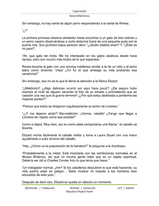 Supervisión 
Kaiserofdarkness 
Afireinside | Traducción Drimian | Corrección 127 | Edición 
Kikuslirus Project Team 
Sin embargo, no hay señal de algún perro respondiendo a la señal de Rimea. “¿?” La primera princesa observa alrededor hasta encontrar a un gato de tres colores y un perro casero observándose a corta distancia fuera de una pequeña jaula con la puerta rota. Sus gruñidos bajos parecen decir “¿¡Quién diablos eres!? Y “¡¡Éste es mi país!!”. “Ah, que gato tan lindo. Me he interesado en los gatos asiáticos desde hace tiempo, pero son mucho más lindos de lo que esperaba.” Rimea levanta al gato con una sonrisa indefensa similar a la de un niño y el perro ladra como diciendo “¡Hey! ¡¡Yo fui el que arriesgó su vida probando esa zanahoria!!” Sin embargo, eso no es lo que le llama la atención a la Reina Elizard. “¡¡Maldición!! ¿¡Algo delicioso ocurrió por aquí hace poco!? ¡¡De seguro hubo eventos al nivel de alguien sacando la foto de su amada y prometiendo que se casarán una vez que la guerra termine!! ¿¡Por qué estoy destinada a perderme las mejores partes!?” “Parece que todos se dirigieron orgullosamente al centro de Londres.” “¿¡Y me dejaron atrás!? Ma-maldición. ¡Vamos, caballo! ¡¡Tengo que llegar a Londres tan rápido como sea posible!!” Como si dijera “Muy bien, así es como debe comportarse una Reina,” el caballo se levanta. Elizard monta fácilmente el caballo militar y toma a Laura Stuart con una mano ayudándola a subir al lomo del caballo. “Hey. ¿Cómo va la preparación de la bandera?” le pregunta a la Arzobispo. “Probablemente a la mitad. Está mezclada con las exhibiciones normales en el Museo Británico, así que no mucha gente sabe que es un objeto espiritual. Debería ser útil si Charles Conder hizo lo que tenía que hacer.” “Un trabajador normal, ¿hm? Si los caballeros descubren lo que está haciendo, su vida podría estar en peligro… Debo mostrar mi respeto a los hombres bien educados de este país.” 
Después de decir eso, Elizard se queda en silencio un momento.  