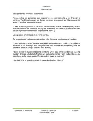Supervisión 
Kaiserofdarkness 
Afireinside | Traducción Drimian | Corrección 127 | Edición 
Kikuslirus Project Team 
Está pensando dentro de su corazón. Piensa sobre las personas que prepararon ese campamento y se dirigieron a Londres. También piensa en las demás personas arriesgando su vida cooperando y que ni siquiera saben usar magia. (…Hm. Carissa ganando la habilidad de utilizar la Curtana fuera del país y atacar Europa mientras se convierte en alguien invencible utilizando la posición del líder de los ángeles ciertamente es un problema, pero…) La expresión en el rostro de la reina cambia. Su expresión se vuelve oscura mientras mira fijamente en dirección a Londres. (¿Han olvidado que ella ya tiene ese poder dentro del Reino Unido? ¡¡Se dirigen a enfrentar a un enemigo más peligroso que una bomba de hidrógeno y que es capaz de destruir Europa con una sola mano!!) “¡Esos idiotas! Incluso si el destino del Reino Unido está en la cuerda floja, ¿¡cómo pueden dirigirse a la batalla final sin un as bajo la manga y con nada más que su espíritu de lucha y sus agallas!? ¡¡No será mi culpa si mueren!!” “Heh heh. Por lo que dices te escuchas más bien feliz, Madre.” 
 