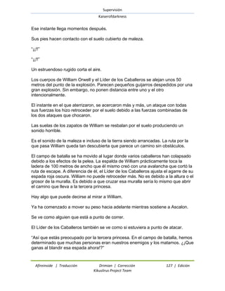Supervisión 
Kaiserofdarkness 
Afireinside | Traducción Drimian | Corrección 127 | Edición 
Kikuslirus Project Team 
Ese instante llega momentos después. Sus pies hacen contacto con el suelo cubierto de maleza. ―¡¡!!‖ ―¡¡!!‖ Un estruendoso rugido corta el aire. Los cuerpos de William Orwell y el Líder de los Caballeros se alejan unos 50 metros del punto de la explosión. Parecen pequeños guijarros despedidos por una gran explosión. Sin embargo, no ponen distancia entre uno y el otro intencionalmente. El instante en el que aterrizaron, se acercaron más y más, un ataque con todas sus fuerzas los hizo retroceder por el suelo debido a las fuerzas combinadas de los dos ataques que chocaron. Las suelas de los zapatos de William se resbalan por el suelo produciendo un sonido horrible. Es el sonido de la maleza e incluso de la tierra siendo arrancadas. La ruta por la que pasa William queda tan descubierta que parece un camino sin obstáculos. El campo de batalla se ha movido al lugar donde varios caballeros han colapsado debido a los efectos de la pelea. La espalda de William prácticamente toca la ladera de 100 metros de ancho que él mismo creó con una avalancha que cortó la ruta de escape. A diferencia de él, el Líder de los Caballeros ajusta el agarre de su espada roja oscura. William no puede retroceder más. No es debido a la altura o el grosor de la muralla. Es debido a que cruzar esa muralla sería lo mismo que abrir el camino que lleva a la tercera princesa. Hay algo que puede decirse al mirar a William. Ya ha comenzado a mover su peso hacia adelante mientras sostiene a Ascalon. Se ve como alguien que está a punto de correr. El Líder de los Caballeros también se ve como si estuviera a punto de atacar. ―Así que estás preocupado por la tercera princesa. En el campo de batalla, hemos determinado que muchas personas eran nuestros enemigos y los matamos. ¿¡Que ganas al blandir esa espada ahora!?‖  