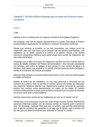 Supervisión 
Kaiserofdarkness 
Afireinside | Traducción Drimian | Corrección 127 | Edición 
Kikuslirus Project Team 
Capítulo 7: Un Maravilloso Enemigo que es tanto una Princesa como una Reina. 
Parte 1 
3 AM. 
Kamijou entra a Londres junto con algunos miembros de la Iglesia Anglicana. 
Sin embargo, esta vez no viajaron directamente a la ciudad. Para llegar al Palacio de Buckingham rápidamente, se dividieron y tomaron 20 grandes camiones. 
Desde que entraron a Londres, no se han encontrado con ningún punto de inspección, pero eso solo hace que la situación se vea extraña para Kamijou. Los caballeros ya no están usando a la policía o al ejército. Itsuwa y los demás estuvieron preparando hechizos para poder pasar esos puntos de inspección así que están extrañados. 
“Supongo que la falta de puntos de inspección significa que han reunido toda su fuerza de batalla alrededor del Palacio de Buckingham,” dice Kanzaki expresando sus temores, pero todos se apegan al plan porque no hay manera de llegar a la solución. Solo tienen que esperar a no perder muchas personas antes de llegar a donde se encuentran las fuerzas principales. 
Mientras está sentado en la parte trasera del camión, el frío viento de otoño golpea la mejilla de Kamijou. 
Debido al control de los caballeros, no hay más personas o vehículos por los caminos de Londres. Esto le permite al camión ignorar los límites de velocidad. Las personas debieron intentar huir rápidamente cuando comenzó la represión porque hay muchos autos abandonados en medio de las calles. El camión conduce erráticamente a veces para evadirlos haciendo que el cuerpo de Kamijou se mueva hacia atrás y hacia adelante. 
Kamijou observa los rostros de los Anglicanos que van en el camión con él. 
Parece que no se preocupan mucho por quién tenga el poder político. Mientras las personas británicas puedan vivir de manera normal, no importa quién controle el país. Sin embargo, cualquier líder que cree un orden y que permita abiertamente que el ejército someta a las personas no es algo que la iglesia vaya a permitir. Es por eso que sus determinaciones para enfrentar a Carissa no vacilan.  