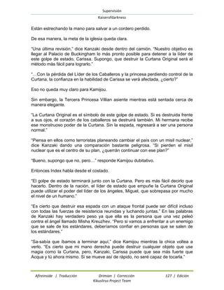 Supervisión 
Kaiserofdarkness 
Afireinside | Traducción Drimian | Corrección 127 | Edición 
Kikuslirus Project Team 
Están estrechando la mano para salvar a un cordero perdido. 
De esa manera, la meta de la iglesia queda clara. 
“Una última revisión,” dice Kanzaki desde dentro del camión. “Nuestro objetivo es llegar al Palacio de Buckingham lo más pronto posible para detener a la líder de este golpe de estado, Carissa. Supongo, que destruir la Curtana Original será el método más fácil para lograrlo.” 
“…Con la pérdida del Líder de los Caballeros y la princesa perdiendo control de la Curtana, la confianza en la habilidad de Carissa se verá afectada, ¿cierto?” 
Eso no queda muy claro para Kamijou. 
Sin embargo, la Tercera Princesa Villian asiente mientras está sentada cerca de manera elegante. 
“La Curtana Original es el símbolo de este golpe de estado. Si es destruida frente a sus ojos, el corazón de los caballeros se destruirá también. Mi hermana recibe ese monstruoso poder de la Curtana. Sin la espada, regresará a ser una persona normal.” 
“Piensa en ellos como terroristas planeando cambiar el país con un misil nuclear,” dice Kanzaki dando una comparación bastante peligrosa. “Si pierden el misil nuclear que es el centro de su plan, ¿querrán continuar con ese plan?” 
“Bueno, supongo que no, pero…” responde Kamijou dubitativo. 
Entonces Index habla desde el costado. 
“El golpe de estado terminará junto con la Curtana. Pero es más fácil decirlo que hacerlo. Dentro de la nación, el líder de estado que empuñe la Curtana Original puede utilizar el poder del líder de los ángeles, Miguel, que sobrepasa por mucho el nivel de un humano.” 
“Es cierto que destruir esa espada con un ataque frontal puede ser difícil incluso con todas las fuerzas de resistencia reunidas y luchando juntas.” En las palabras de Kanzaki hay verdadero peso ya que ella es la persona que una vez peleó contra el ángel llamado Misha Kreuzhev. “Pero si vamos a enfrentar a un enemigo que se sale de los estándares, deberíamos confiar en personas que se salen de los estándares.” 
“Sa-sabía que íbamos a terminar aquí,” dice Kamijou mientras la chica voltea a verlo. “Es cierto que mi mano derecha puede destruir cualquier objeto que use magia como la Curtana, pero, Kanzaki, Carissa puede que sea más fuerte que Acqua y tú ahora mismo. Si se mueve así de rápido, no seré capaz de tocarla.”  