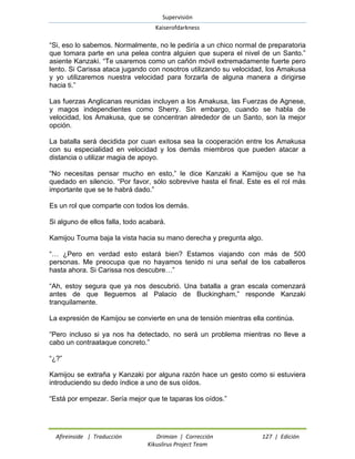Supervisión 
Kaiserofdarkness 
Afireinside | Traducción Drimian | Corrección 127 | Edición 
Kikuslirus Project Team 
“Si, eso lo sabemos. Normalmente, no le pediría a un chico normal de preparatoria que tomara parte en una pelea contra alguien que supera el nivel de un Santo.” asiente Kanzaki. “Te usaremos como un cañón móvil extremadamente fuerte pero lento. Si Carissa ataca jugando con nosotros utilizando su velocidad, los Amakusa y yo utilizaremos nuestra velocidad para forzarla de alguna manera a dirigirse hacia ti.” 
Las fuerzas Anglicanas reunidas incluyen a los Amakusa, las Fuerzas de Agnese, y magos independientes como Sherry. Sin embargo, cuando se habla de velocidad, los Amakusa, que se concentran alrededor de un Santo, son la mejor opción. 
La batalla será decidida por cuan exitosa sea la cooperación entre los Amakusa con su especialidad en velocidad y los demás miembros que pueden atacar a distancia o utilizar magia de apoyo. 
“No necesitas pensar mucho en esto,” le dice Kanzaki a Kamijou que se ha quedado en silencio. “Por favor, sólo sobrevive hasta el final. Este es el rol más importante que se te habrá dado.” 
Es un rol que comparte con todos los demás. 
Si alguno de ellos falla, todo acabará. 
Kamijou Touma baja la vista hacia su mano derecha y pregunta algo. 
“… ¿Pero en verdad esto estará bien? Estamos viajando con más de 500 personas. Me preocupa que no hayamos tenido ni una señal de los caballeros hasta ahora. Si Carissa nos descubre…” 
“Ah, estoy segura que ya nos descubrió. Una batalla a gran escala comenzará antes de que lleguemos al Palacio de Buckingham,” responde Kanzaki tranquilamente. 
La expresión de Kamijou se convierte en una de tensión mientras ella continúa. 
“Pero incluso si ya nos ha detectado, no será un problema mientras no lleve a cabo un contraataque concreto.” 
“¿?” 
Kamijou se extraña y Kanzaki por alguna razón hace un gesto como si estuviera introduciendo su dedo índice a uno de sus oídos. 
“Está por empezar. Sería mejor que te taparas los oídos.”  
