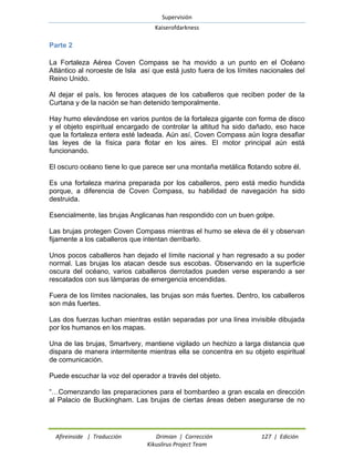 Supervisión 
Kaiserofdarkness 
Afireinside | Traducción Drimian | Corrección 127 | Edición 
Kikuslirus Project Team 
Parte 2 
La Fortaleza Aérea Coven Compass se ha movido a un punto en el Océano Atlántico al noroeste de Isla así que está justo fuera de los límites nacionales del Reino Unido. 
Al dejar el país, los feroces ataques de los caballeros que reciben poder de la Curtana y de la nación se han detenido temporalmente. 
Hay humo elevándose en varios puntos de la fortaleza gigante con forma de disco y el objeto espiritual encargado de controlar la altitud ha sido dañado, eso hace que la fortaleza entera esté ladeada. Aún así, Coven Compass aún logra desafiar las leyes de la física para flotar en los aires. El motor principal aún está funcionando. 
El oscuro océano tiene lo que parece ser una montaña metálica flotando sobre él. 
Es una fortaleza marina preparada por los caballeros, pero está medio hundida porque, a diferencia de Coven Compass, su habilidad de navegación ha sido destruida. 
Esencialmente, las brujas Anglicanas han respondido con un buen golpe. 
Las brujas protegen Coven Compass mientras el humo se eleva de él y observan fijamente a los caballeros que intentan derribarlo. 
Unos pocos caballeros han dejado el límite nacional y han regresado a su poder normal. Las brujas los atacan desde sus escobas. Observando en la superficie oscura del océano, varios caballeros derrotados pueden verse esperando a ser rescatados con sus lámparas de emergencia encendidas. 
Fuera de los límites nacionales, las brujas son más fuertes. Dentro, los caballeros son más fuertes. 
Las dos fuerzas luchan mientras están separadas por una línea invisible dibujada por los humanos en los mapas. 
Una de las brujas, Smartvery, mantiene vigilado un hechizo a larga distancia que dispara de manera intermitente mientras ella se concentra en su objeto espiritual de comunicación. 
Puede escuchar la voz del operador a través del objeto. 
“…Comenzando las preparaciones para el bombardeo a gran escala en dirección al Palacio de Buckingham. Las brujas de ciertas áreas deben asegurarse de no  