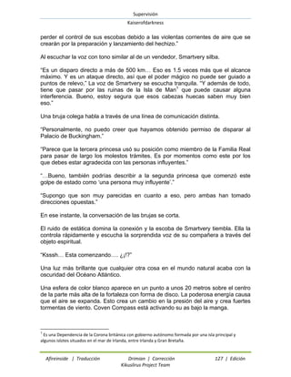 Supervisión 
Kaiserofdarkness 
Afireinside | Traducción Drimian | Corrección 127 | Edición 
Kikuslirus Project Team 
perder el control de sus escobas debido a las violentas corrientes de aire que se crearán por la preparación y lanzamiento del hechizo.” Al escuchar la voz con tono similar al de un vendedor, Smartvery silba. 
“Es un disparo directo a más de 500 km… Eso es 1.5 veces más que el alcance máximo. Y es un ataque directo, así que el poder mágico no puede ser guiado a puntos de relevo,” La voz de Smartvery se escucha tranquila. “Y además de todo, tiene que pasar por las ruinas de la Isla de Man1 que puede causar alguna interferencia. Bueno, estoy segura que esos cabezas huecas saben muy bien eso.” Una bruja colega habla a través de una línea de comunicación distinta. “Personalmente, no puedo creer que hayamos obtenido permiso de disparar al Palacio de Buckingham.” “Parece que la tercera princesa usó su posición como miembro de la Familia Real para pasar de largo los molestos trámites. Es por momentos como este por los que debes estar agradecida con las personas influyentes.” “…Bueno, también podrías describir a la segunda princesa que comenzó este golpe de estado como „una persona muy influyente‟.” “Supongo que son muy parecidas en cuanto a eso, pero ambas han tomado direcciones opuestas.” En ese instante, la conversación de las brujas se corta. El ruido de estática domina la conexión y la escoba de Smartvery tiembla. Ella la controla rápidamente y escucha la sorprendida voz de su compañera a través del objeto espiritual. “Ksssh… Esta comenzando…. ¿¡!?” Una luz más brillante que cualquier otra cosa en el mundo natural acaba con la oscuridad del Océano Atlántico. Una esfera de color blanco aparece en un punto a unos 20 metros sobre el centro de la parte más alta de la fortaleza con forma de disco. La poderosa energía causa que el aire se expanda. Esto crea un cambio en la presión del aire y crea fuertes tormentas de viento. Coven Compass está activando su as bajo la manga. 
1 Es una Dependencia de la Corona británica con gobierno autónomo formada por una isla principal y algunos islotes situados en el mar de Irlanda, entre Irlanda y Gran Bretaña.  