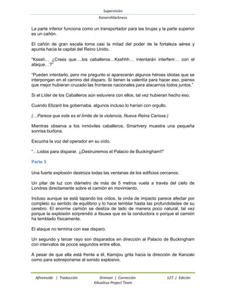 Supervisión 
Kaiserofdarkness 
Afireinside | Traducción Drimian | Corrección 127 | Edición 
Kikuslirus Project Team 
La parte inferior funciona como un transportador para las brujas y la parte superior es un cañón. 
El cañón de gran escala toma casi la mitad del poder de la fortaleza aérea y apunta hacia la capital del Reino Unido. 
“Ksssh… ¿Crees que….los caballeros…Ksshhh… intentarán interferir… con el ataque…?” 
“Pueden intentarlo, pero me pregunto si aparecerán algunos héroes idiotas que se interpongan en el camino del disparo. Si tienen la valentía para hacer eso, pienso que mejor hubieran cruzado las fronteras nacionales para atacarnos todos juntos.” 
Si el Líder de los Caballeros aún estuviera con ellos, tal vez hubieran hecho eso. 
Cuando Elizard los gobernaba, algunos incluso lo harían con orgullo. 
(…Parece que este es el límite de la violencia, Nueva Reina Carissa.) 
Mientras observa a los inmóviles caballeros, Smartvery muestra una pequeña sonrisa burlona. 
Escucha la voz del operador en su oído. 
“…Listos para disparar. ¡¡Destruiremos el Palacio de Buckingham!!” 
Parte 3 
Una fuerte explosión destroza todas las ventanas de los edificios cercanos. 
Un pilar de luz con diámetro de más de 5 metros vuela a través del cielo de Londres directamente sobre el camión en movimiento. 
Incluso aunque se está tapando los oídos, la onda de impacto parece afectar por completo su sentido de equilibrio y lo hace temblar hasta las profundidades de su cerebro. El enorme camión se desliza de lado de manera poco natural, tal vez porque la explosión sorprendió a Itsuwa que es la conductora o porque el camión ha temblado físicamente. 
El ataque no termina con ese disparo. 
Un segundo y tercer rayo son disparados en dirección al Palacio de Buckingham con intervalos de pocos segundos entre ellos. 
A pesar de que ella está frente a él, Kamijou grita hacia la dirección de Kanzaki como para sobreponerse al sonido explosivo.  