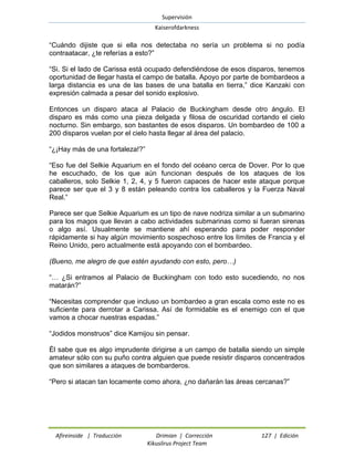 Supervisión 
Kaiserofdarkness 
Afireinside | Traducción Drimian | Corrección 127 | Edición 
Kikuslirus Project Team 
“Cuándo dijiste que si ella nos detectaba no sería un problema si no podía contraatacar, ¿te referías a esto?” 
“Si. Si el lado de Carissa está ocupado defendiéndose de esos disparos, tenemos oportunidad de llegar hasta el campo de batalla. Apoyo por parte de bombardeos a larga distancia es una de las bases de una batalla en tierra,” dice Kanzaki con expresión calmada a pesar del sonido explosivo. 
Entonces un disparo ataca al Palacio de Buckingham desde otro ángulo. El disparo es más como una pieza delgada y filosa de oscuridad cortando el cielo nocturno. Sin embargo, son bastantes de esos disparos. Un bombardeo de 100 a 200 disparos vuelan por el cielo hasta llegar al área del palacio. 
“¿¡Hay más de una fortaleza!?” 
“Eso fue del Selkie Aquarium en el fondo del océano cerca de Dover. Por lo que he escuchado, de los que aún funcionan después de los ataques de los caballeros, solo Selkie 1, 2, 4, y 5 fueron capaces de hacer este ataque porque parece ser que el 3 y 8 están peleando contra los caballeros y la Fuerza Naval Real.” 
Parece ser que Selkie Aquarium es un tipo de nave nodriza similar a un submarino para los magos que llevan a cabo actividades submarinas como si fueran sirenas o algo así. Usualmente se mantiene ahí esperando para poder responder rápidamente si hay algún movimiento sospechoso entre los límites de Francia y el Reino Unido, pero actualmente está apoyando con el bombardeo. 
(Bueno, me alegro de que estén ayudando con esto, pero…) 
“… ¿Si entramos al Palacio de Buckingham con todo esto sucediendo, no nos matarán?” 
“Necesitas comprender que incluso un bombardeo a gran escala como este no es suficiente para derrotar a Carissa. Así de formidable es el enemigo con el que vamos a chocar nuestras espadas.” 
“Jodidos monstruos” dice Kamijou sin pensar. 
Él sabe que es algo imprudente dirigirse a un campo de batalla siendo un simple amateur sólo con su puño contra alguien que puede resistir disparos concentrados que son similares a ataques de bombarderos. 
“Pero si atacan tan locamente como ahora, ¿no dañarán las áreas cercanas?”  