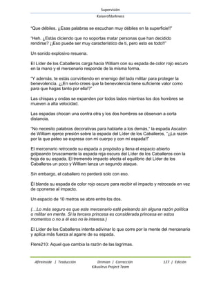 Supervisión 
Kaiserofdarkness 
Afireinside | Traducción Drimian | Corrección 127 | Edición 
Kikuslirus Project Team 
―Que débiles. ¡¡Esas palabras se escuchan muy débiles en la superficie!!‖ ―Heh. ¿Estás diciendo que no soportas matar personas que han decidido rendirse? ¡¡Eso puede ser muy característico de ti, pero esto es todo!!‖ Un sonido explosivo resuena. El Líder de los Caballeros carga hacia William con su espada de color rojo escuro en la mano y el mercenario responde de la misma forma. ―Y además, te estás convirtiendo en enemigo del lado militar para proteger la benevolencia. ¿¡En serio crees que la benevolencia tiene suficiente valor como para que hagas tanto por ella!?‖ Las chispas y ondas se expanden por todos lados mientras los dos hombres se mueven a alta velocidad. Las espadas chocan una contra otra y los dos hombres se observan a corta distancia. ―No necesito palabras decorativas para hablarle a los demás,‖ la espada Ascalon de William ejerce presión sobre la espada del Líder de los Caballeros. ―¡¡La razón por la que peleo se expresa con mi cuerpo y con mi espada!!‖ El mercenario retrocede su espada a propósito y llena el espacio abierto golpeando bruscamente la espada roja oscura del Líder de los Caballeros con la hoja de su espada. El tremendo impacto afecta el equilibrio del Líder de los Caballeros un poco y William lanza un segundo ataque. Sin embargo, el caballero no perderá solo con eso. Él blande su espada de color rojo oscuro para recibir el impacto y retrocede en vez de oponerse al impacto. Un espacio de 10 metros se abre entre los dos. (…Lo más seguro es que este mercenario esté peleando sin alguna razón política o militar en mente. Si la tercera princesa es considerada princesa en estos momentos o no a él eso no le interesa.) El Líder de los Caballeros intenta adivinar lo que corre por la mente del mercenario y aplica más fuerza al agarre de su espada. Flere210: Aquel que cambia la razón de las lagrimas.  
