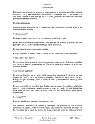 Supervisión 
Kaiserofdarkness 
Afireinside | Traducción Drimian | Corrección 127 | Edición 
Kikuslirus Project Team 
El impacto con el suelo ha alterado la trayectoria de la gigantesca cuchilla giratoria causando que golpee el costado de un edificio, salga del suelo, y serpentee por ahí. Este cambio al azar del eje de la cuchilla giratoria causa que una esquina golpee el costado del camión. 
Un golpe al costado. 
Con ese golpe, el camión de 10 toneladas sale del camino hacia la acera y va directo hacia un edificio. 
“¿¡Gwaaaaaah!?” 
El severo impacto recorriendo su cuerpo hace que Kamijou grite. 
No ha sido lanzado fuera del camión, pero éste se ha doblado quedando en una posición en V. El camión simplemente ya no va a arrancar. 
En ese instante llegan más malas noticias. 
Kamijou escucha el extraño sonido similar al rotor de un helicóptero de nuevo. 
Y esta vez no solo es uno. 
Su cuerpo se tensa y alza la vista temeroso para observar 4 o 5 de esas cuchillas con forma de abanico que exceden los 50 metros de radio volando en el aire como si fueran frisbees. 
“¡Ah, mierda! ¡¡Corran!!” 
El grito de Kamijou es un tanto inútil porque los miembros Anglicanos ya han bajado del camión hacia las calles arruinadas y corren tan lejos como pueden. Kamijou exige a su cuerpo, toma la mano de Index que tampoco ha bajado, y salta del camión. 
En ese momento las cuchillas que flotaban cerca atacan. Los objetos giratorios parecen como si quisieran repelerse unas a otras en medio del aire lo que las hace caer al suelo de forma al azar pero con suficiente fuerza para evitar trayectorias. 
(…¿¿¿¡¡¡!!!???) 
Esta vez, el chico no es capaz de soltar un grito. 
Las cuchillas atraviesan el asfalto y destruyen las paredes de los edificios cercanos sin piedad. Justo cuando Kamijou se percata que la mano de Index se ha resbalado de la suya, su cuerpo es lanzado por los aires. De alguna manera  